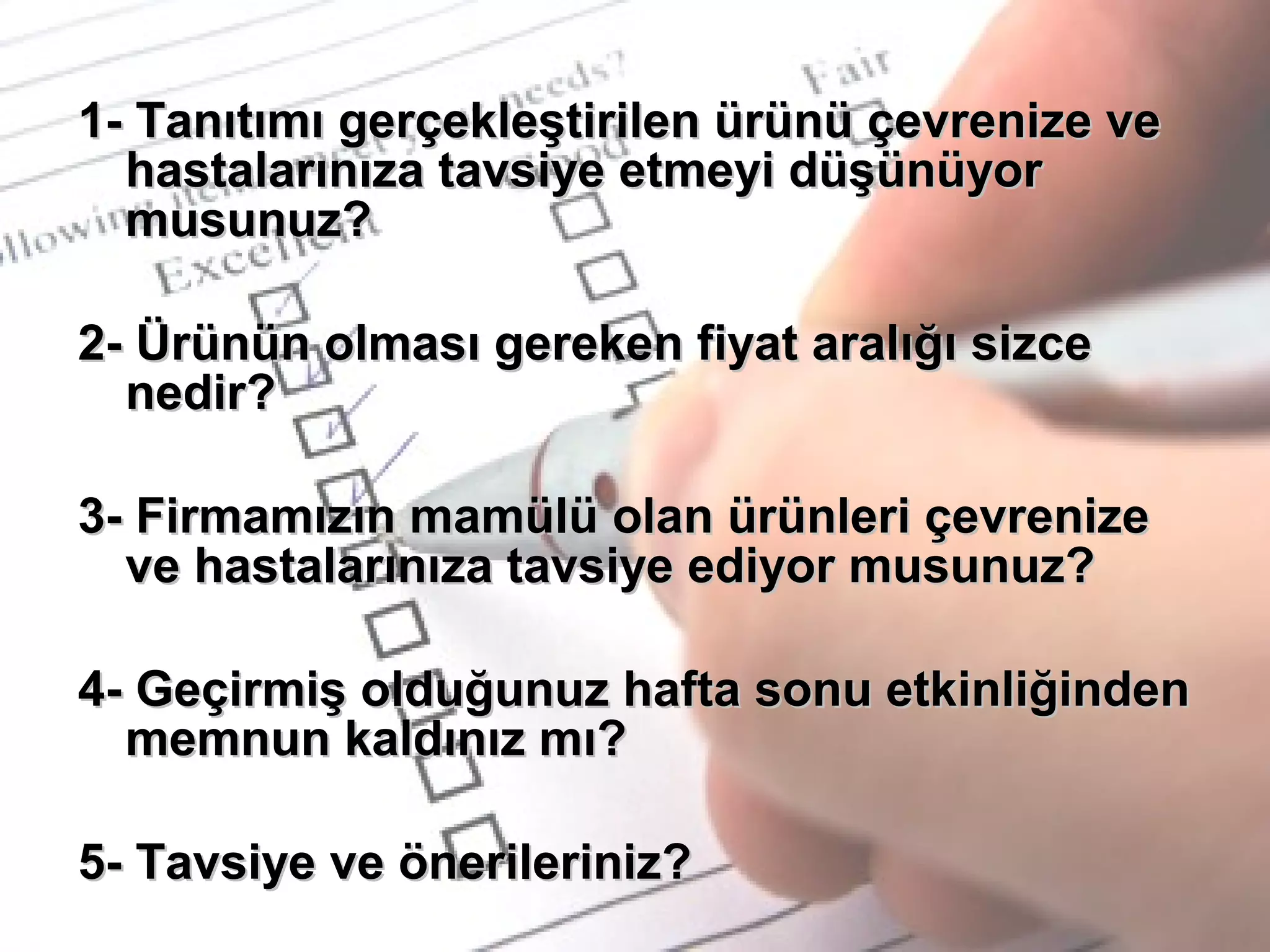 1- Tanıtımı gerçekleştirilen ürünü çevrenize ve1- Tanıtımı gerçekleştirilen ürünü çevrenize ve
hastalarınıza tavsiye etmeyi düşünüyorhastalarınıza tavsiye etmeyi düşünüyor
musunuz?musunuz?
2- Ürünün olması gereken fiyat aralığı sizce2- Ürünün olması gereken fiyat aralığı sizce
nedir?nedir?
3- Firmamızın mamülü olan ürünleri çevrenize3- Firmamızın mamülü olan ürünleri çevrenize
ve hastalarınıza tavsiye ediyor musunuz?ve hastalarınıza tavsiye ediyor musunuz?
4- Geçirmiş olduğunuz hafta sonu etkinliğinden4- Geçirmiş olduğunuz hafta sonu etkinliğinden
memnun kaldınız mı?memnun kaldınız mı?
5- Tavsiye ve önerileriniz?5- Tavsiye ve önerileriniz?
 