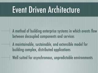 Event Driven Architecture

A method of building enterprise systems in which events ﬂow
between decoupled components and services
A maintainable, sustainable, and extensible model for
building complex, distributed applications
Well suited for asynchronous, unpredictable environments
 
