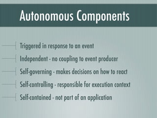 Autonomous Components

Triggered in response to an event
Independent - no coupling to event producer
Self-governing - makes decisions on how to react
Self-controlling - responsible for execution context
Self-contained - not part of an application
 