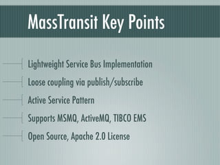 MassTransit Key Points

Lightweight Service Bus Implementation
Loose coupling via publish/subscribe
Active Service Pattern
Supports MSMQ, ActiveMQ, TIBCO EMS
Open Source, Apache 2.0 License
 
