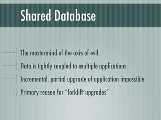 Shared Database

The mastermind of the axis of evil
Data is tightly coupled to multiple applications
Incremental, partial upgrade of application impossible
Primary reason for “forklift upgrades”
 
