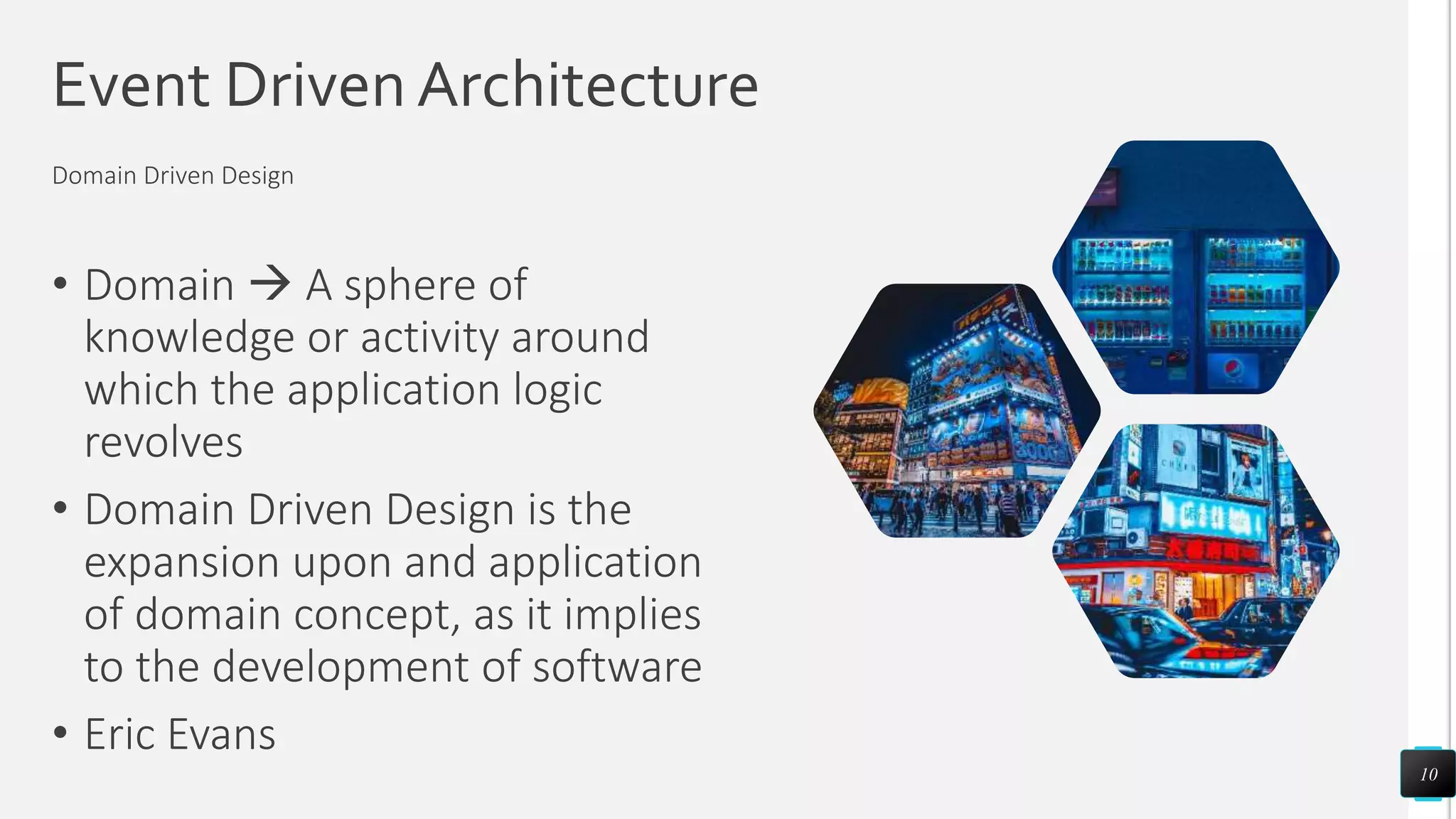 Event Driven Architecture
• Domain  A sphere of
knowledge or activity around
which the application logic
revolves
• Domain Driven Design is the
expansion upon and application
of domain concept, as it implies
to the development of software
• Eric Evans
10
Domain Driven Design
 