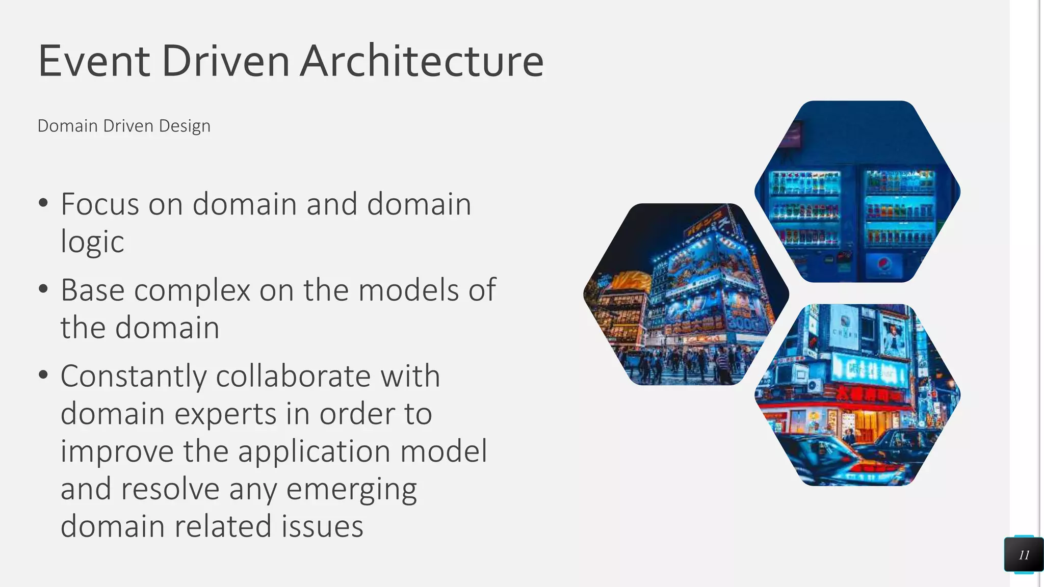 Event Driven Architecture
• Focus on domain and domain
logic
• Base complex on the models of
the domain
• Constantly collaborate with
domain experts in order to
improve the application model
and resolve any emerging
domain related issues
11
Domain Driven Design
 