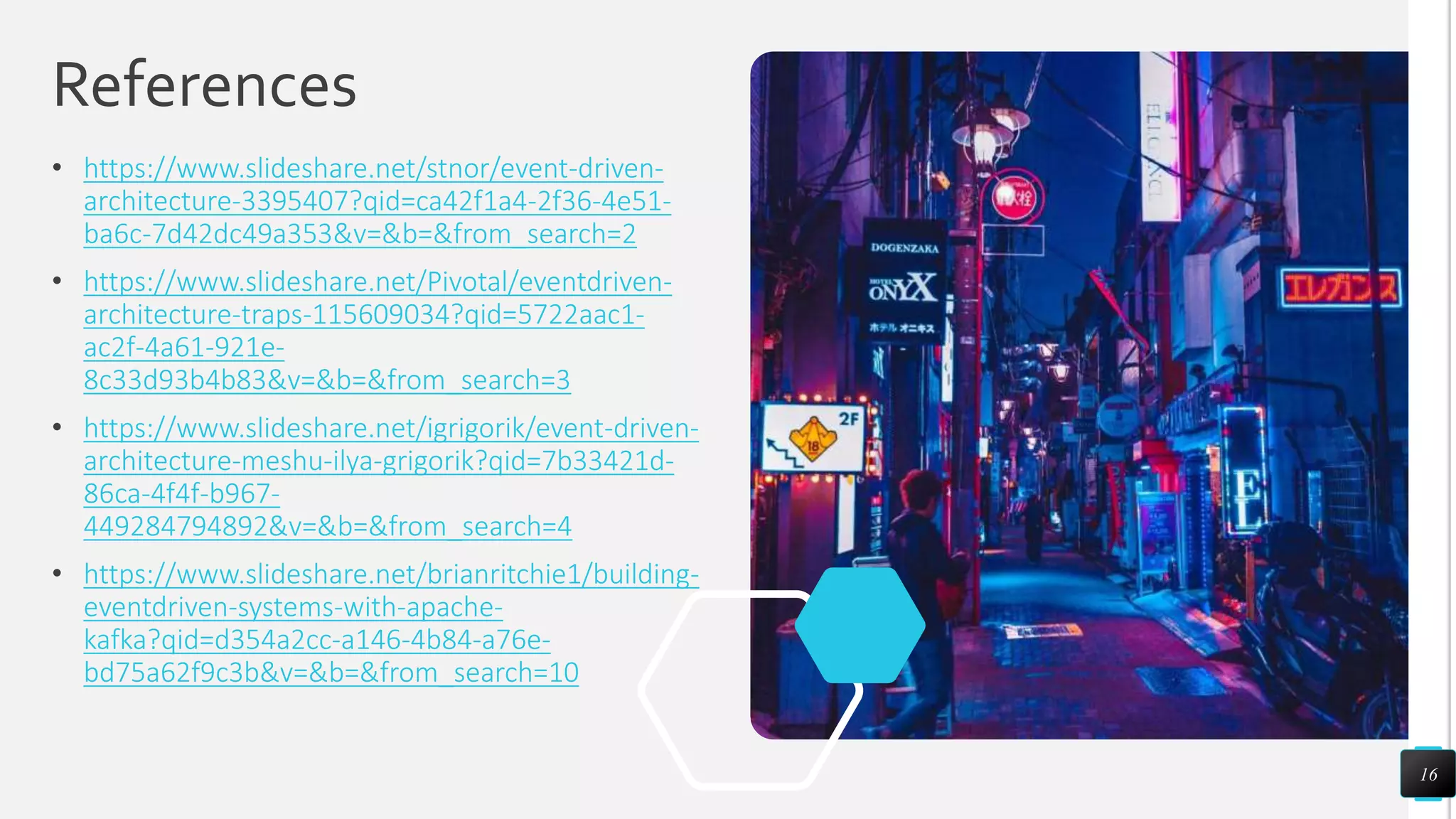 References
• https://www.slideshare.net/stnor/event-driven-
architecture-3395407?qid=ca42f1a4-2f36-4e51-
ba6c-7d42dc49a353&v=&b=&from_search=2
• https://www.slideshare.net/Pivotal/eventdriven-
architecture-traps-115609034?qid=5722aac1-
ac2f-4a61-921e-
8c33d93b4b83&v=&b=&from_search=3
• https://www.slideshare.net/igrigorik/event-driven-
architecture-meshu-ilya-grigorik?qid=7b33421d-
86ca-4f4f-b967-
449284794892&v=&b=&from_search=4
• https://www.slideshare.net/brianritchie1/building-
eventdriven-systems-with-apache-
kafka?qid=d354a2cc-a146-4b84-a76e-
bd75a62f9c3b&v=&b=&from_search=10
16
 
