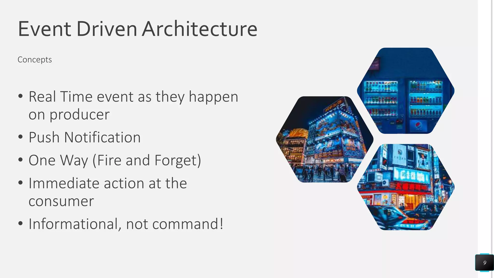 Event Driven Architecture
• Real Time event as they happen
on producer
• Push Notification
• One Way (Fire and Forget)
• Immediate action at the
consumer
• Informational, not command!
9
Concepts
 