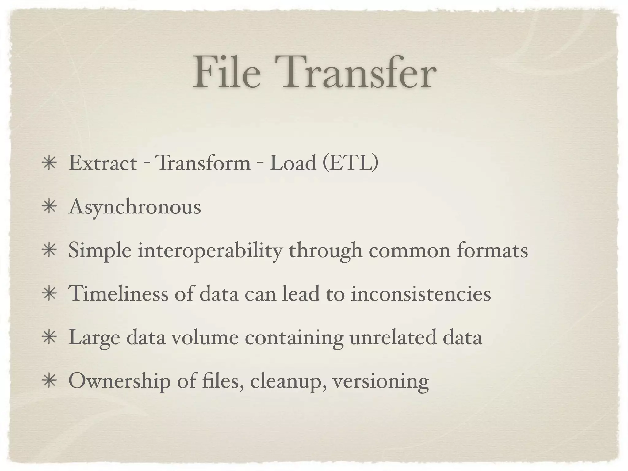File Transfer
Extract - Transform - Load (ETL)
Asynchronous
Simple interoperability through common formats
Timeliness of data can lead to inconsistencies
Large data volume containing unrelated data
Ownership of ﬁles, cleanup, versioning
 