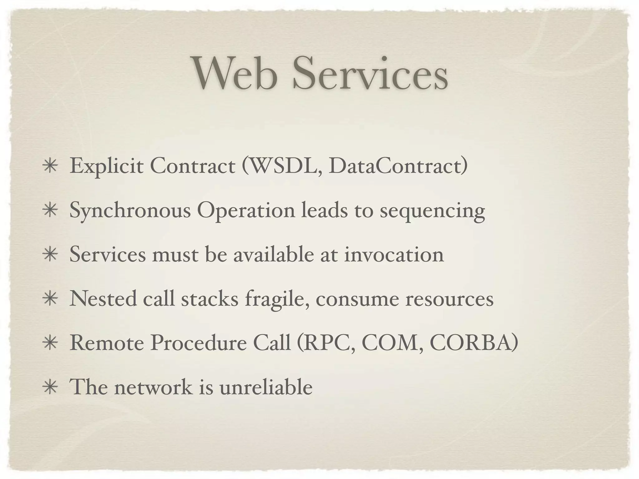 Web Services
Explicit Contract (WSDL, DataContract)
Synchronous Operation leads to sequencing
Services must be available at invocation
Nested call stacks fragile, consume resources
Remote Procedure Call (RPC, COM, CORBA)
The network is unreliable
 
