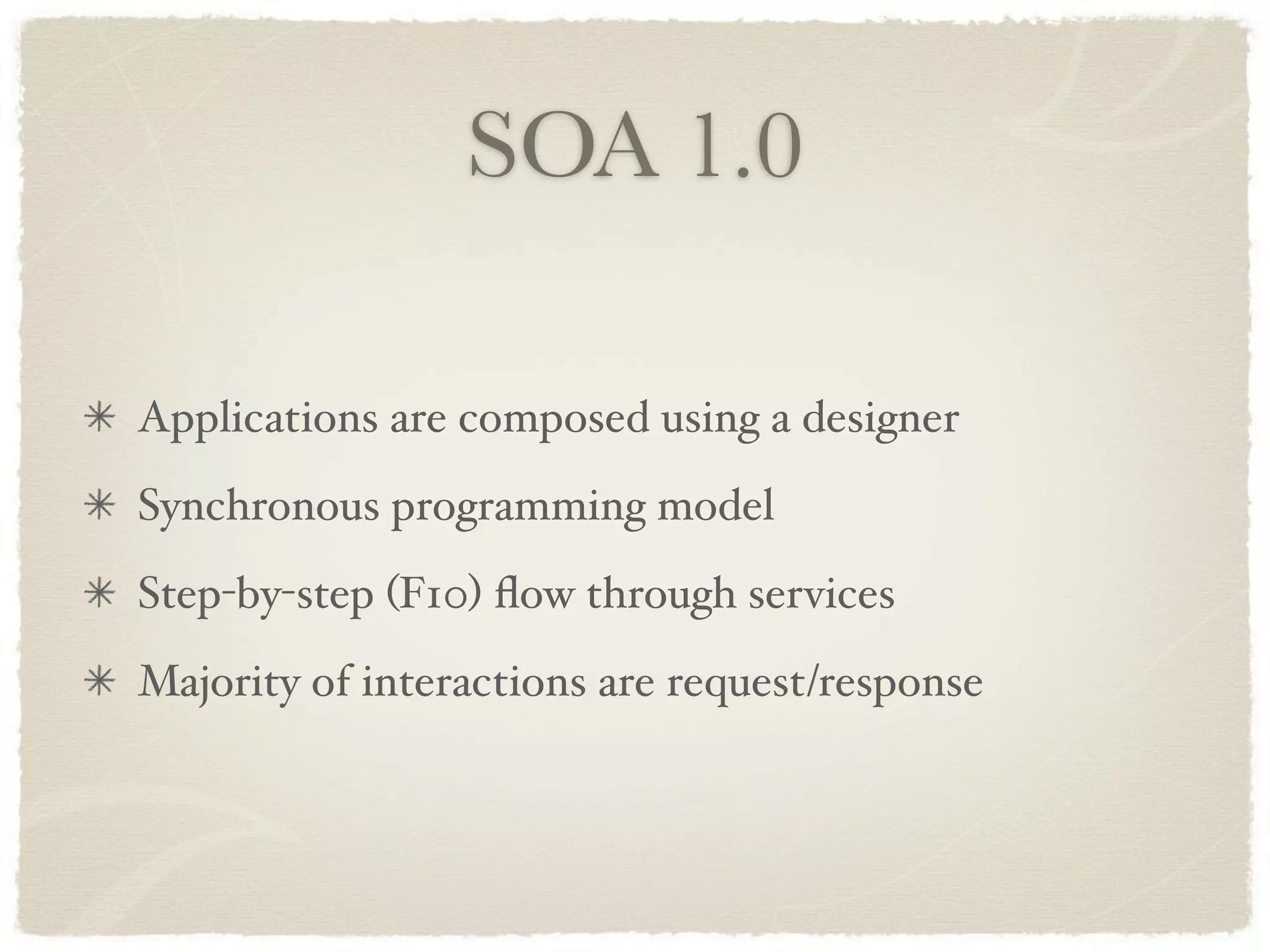SOA 1.0

Applications are composed using a designer
Synchronous programming model
Step-by-step (F10) ﬂow through services
Majority of interactions are request/response
 