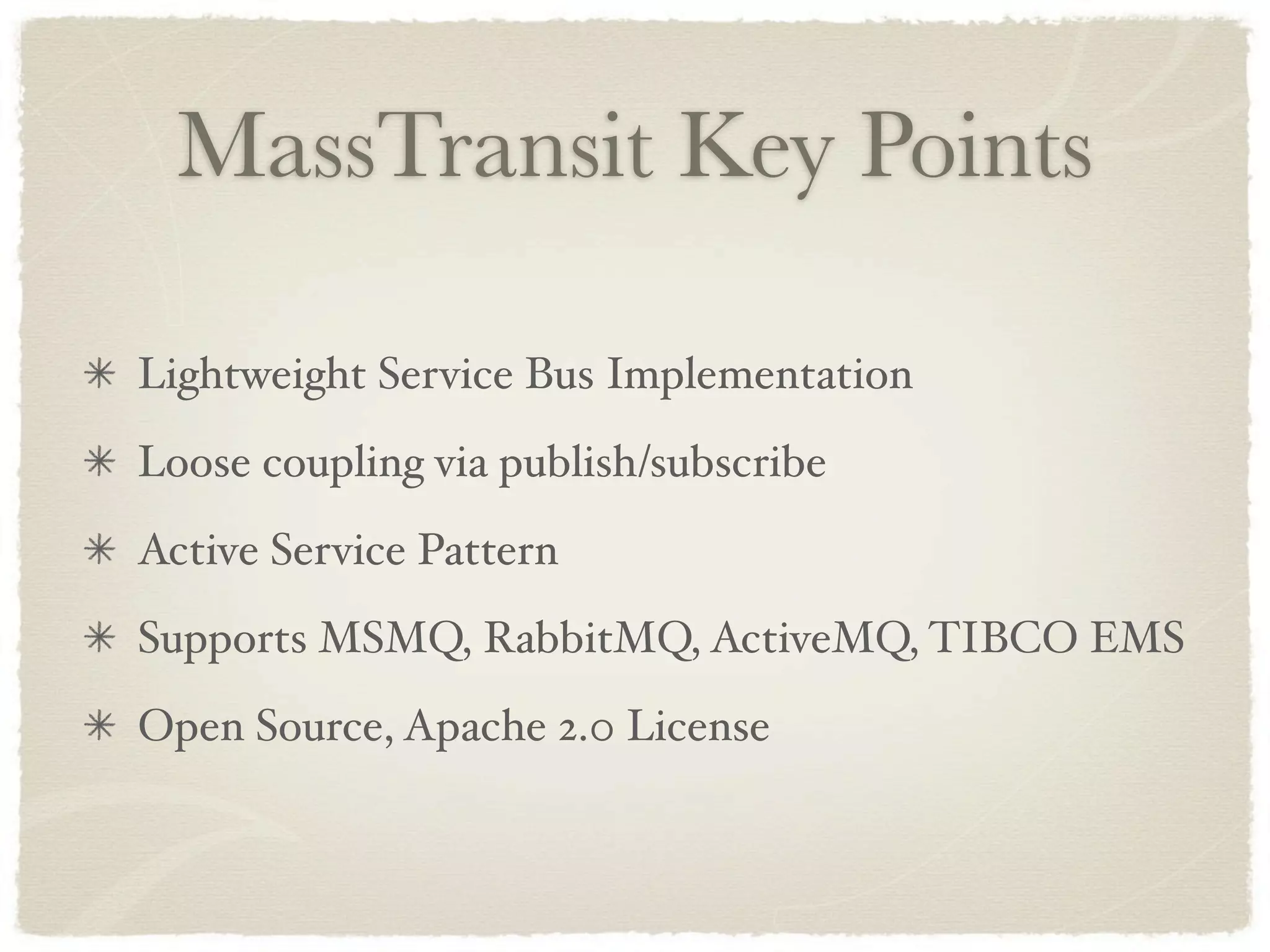 MassTransit Key Points

Lightweight Service Bus Implementation
Loose coupling via publish/subscribe
Active Service Pattern
Supports MSMQ, RabbitMQ, ActiveMQ, TIBCO EMS
Open Source, Apache 2.0 License
 
