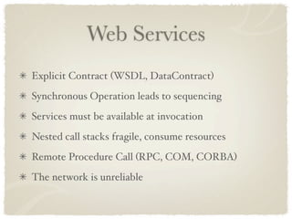 Web Services
Explicit Contract (WSDL, DataContract)
Synchronous Operation leads to sequencing
Services must be available at invocation
Nested call stacks fragile, consume resources
Remote Procedure Call (RPC, COM, CORBA)
The network is unreliable
 