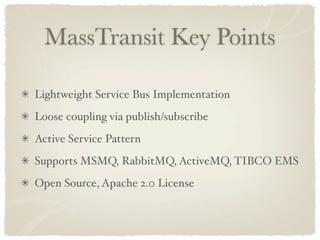 MassTransit Key Points

Lightweight Service Bus Implementation
Loose coupling via publish/subscribe
Active Service Pattern
Supports MSMQ, RabbitMQ, ActiveMQ, TIBCO EMS
Open Source, Apache 2.0 License
 