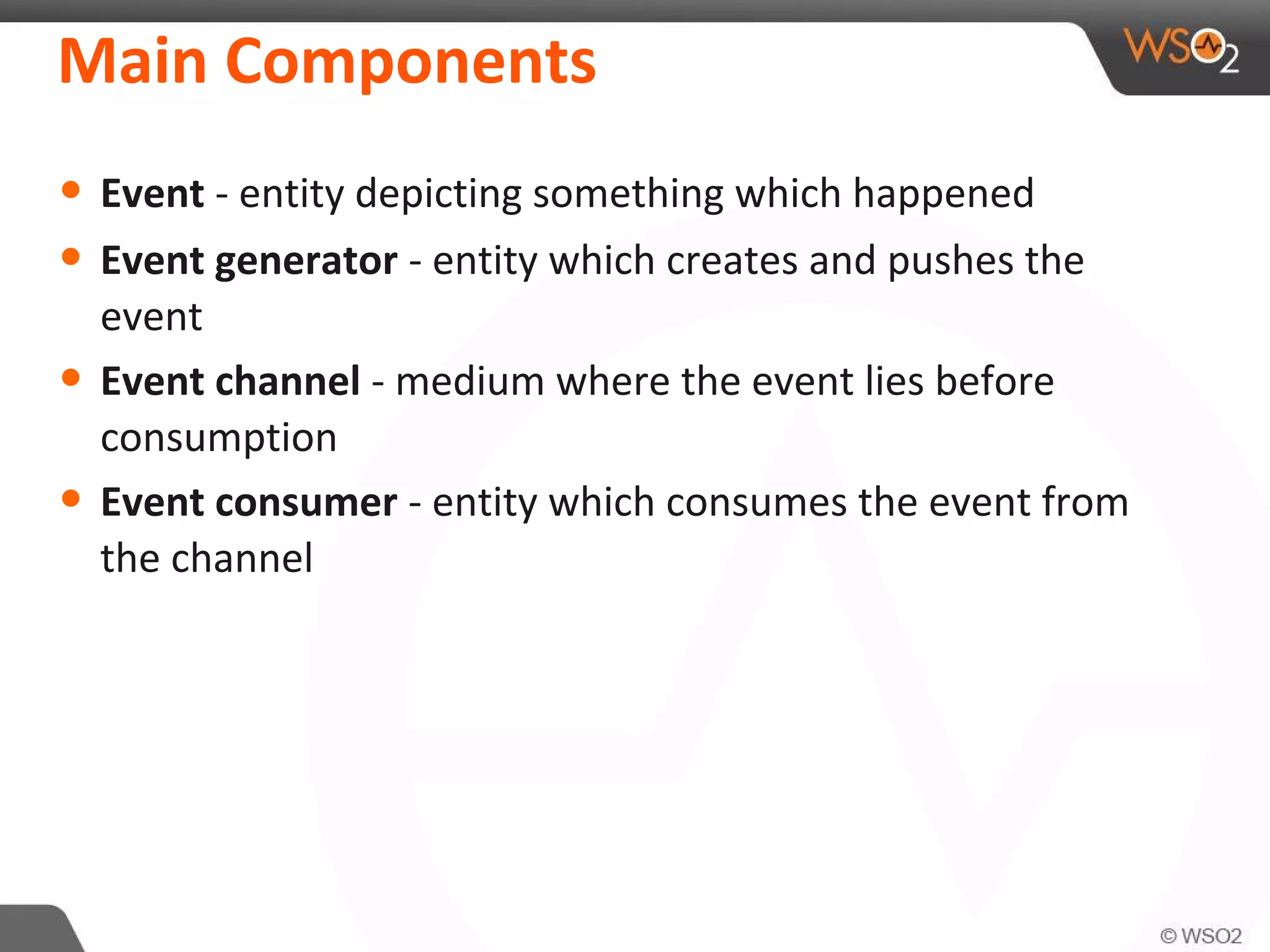 Main Components
• Event - entity depicting something which happened
• Event generator - entity which creates and pushes the
event
• Event channel - medium where the event lies before
consumption
• Event consumer - entity which consumes the event from
the channel
 