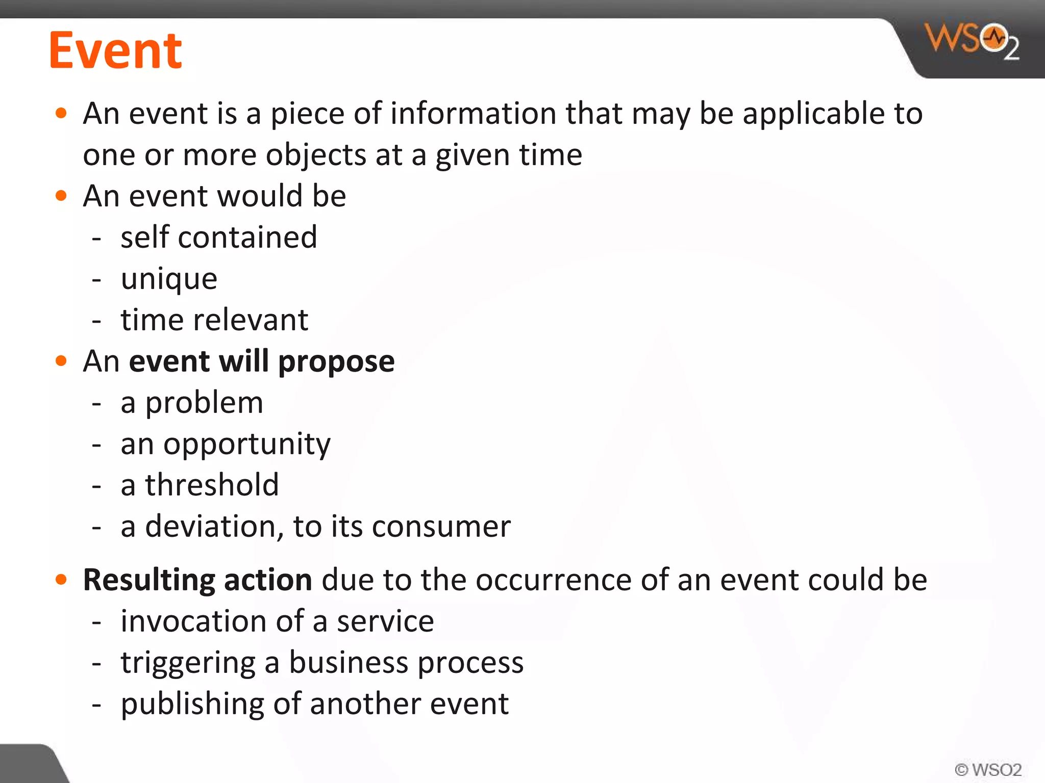 Event
• An event is a piece of information that may be applicable to
one or more objects at a given time
• An event would be
- self contained
- unique
- time relevant
• An event will propose
- a problem
- an opportunity
- a threshold
- a deviation, to its consumer
• Resulting action due to the occurrence of an event could be
- invocation of a service
- triggering a business process
- publishing of another event
 
