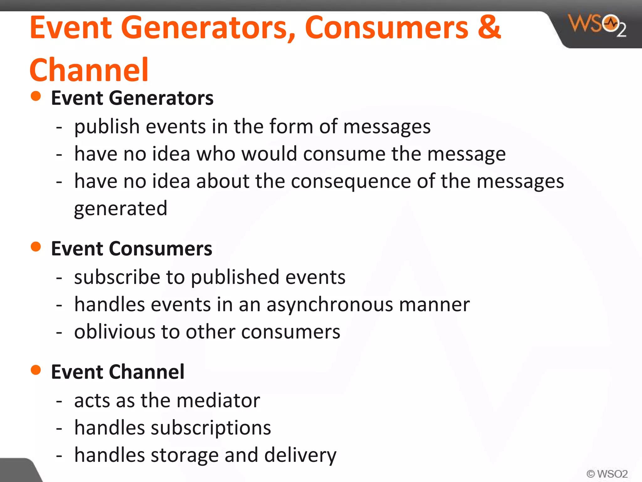 Event Generators, Consumers &
Channel
• Event Generators
- publish events in the form of messages
- have no idea who would consume the message
- have no idea about the consequence of the messages
generated
• Event Consumers
- subscribe to published events
- handles events in an asynchronous manner
- oblivious to other consumers
• Event Channel
- acts as the mediator
- handles subscriptions
- handles storage and delivery
 