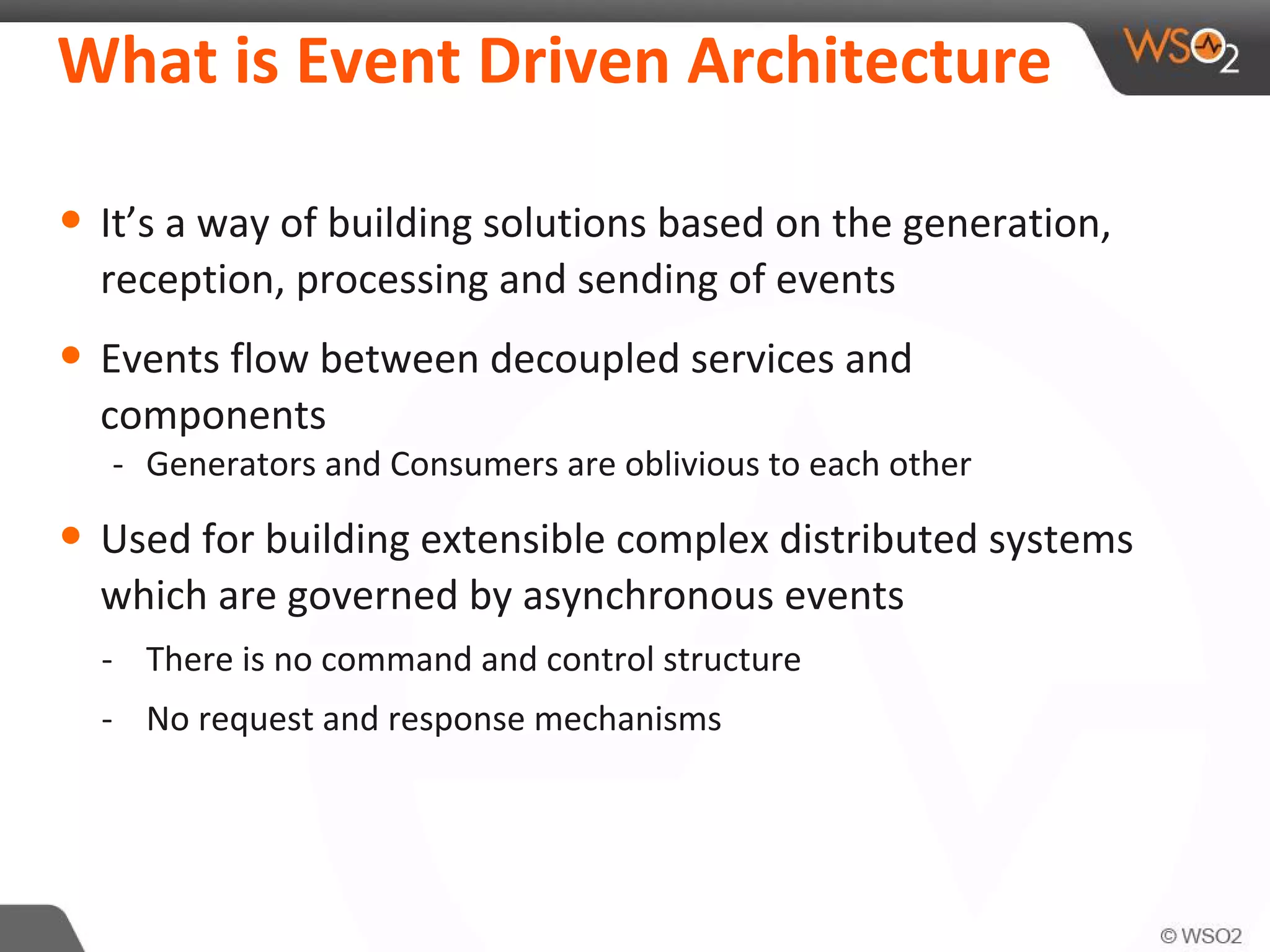 What is Event Driven Architecture
• It’s a way of building solutions based on the generation,
reception, processing and sending of events
• Events flow between decoupled services and
components
- Generators and Consumers are oblivious to each other
• Used for building extensible complex distributed systems
which are governed by asynchronous events
- There is no command and control structure
- No request and response mechanisms
 