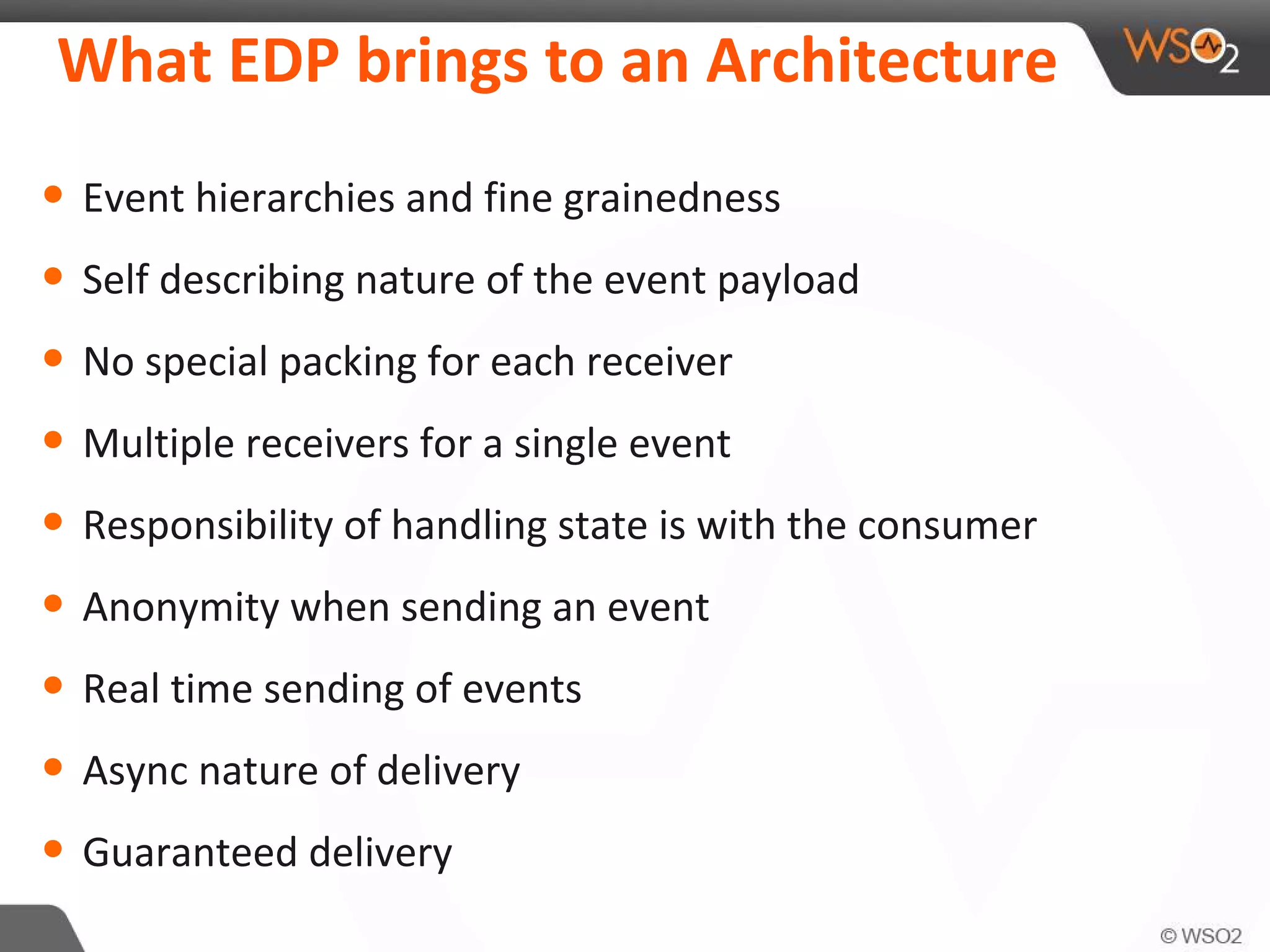 What EDP brings to an Architecture
• Event hierarchies and fine grainedness
• Self describing nature of the event payload
• No special packing for each receiver
• Multiple receivers for a single event
• Responsibility of handling state is with the consumer
• Anonymity when sending an event
• Real time sending of events
• Async nature of delivery
• Guaranteed delivery
 