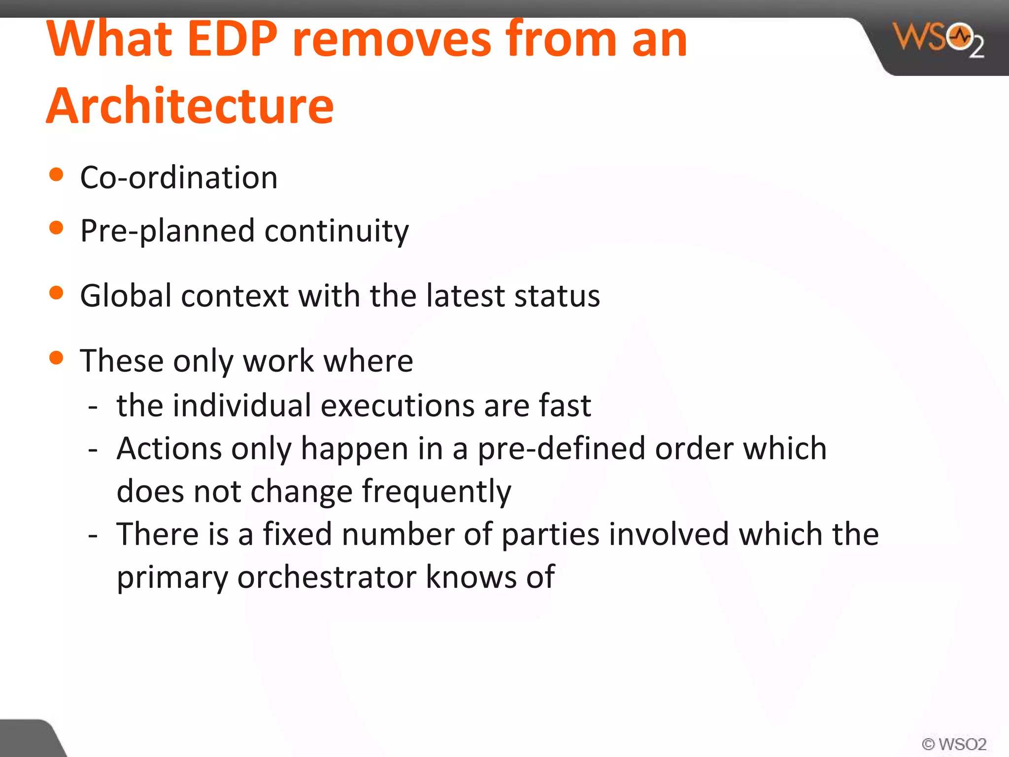 What EDP removes from an
Architecture
• Co-ordination
• Pre-planned continuity
• Global context with the latest status
• These only work where
- the individual executions are fast
- Actions only happen in a pre-defined order which
does not change frequently
- There is a fixed number of parties involved which the
primary orchestrator knows of
 