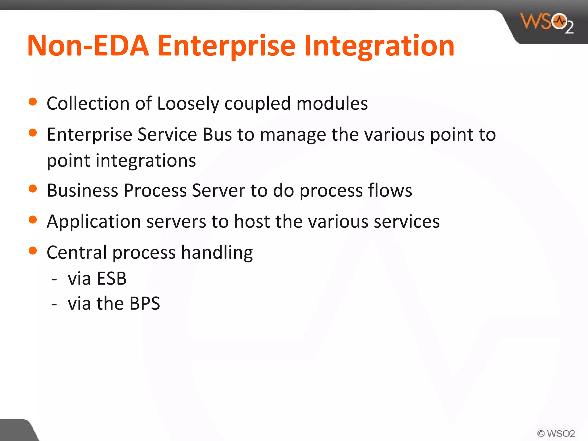 Non-EDA Enterprise Integration
• Collection of Loosely coupled modules
• Enterprise Service Bus to manage the various point to
point integrations
• Business Process Server to do process flows
• Application servers to host the various services
• Central process handling
- via ESB
- via the BPS
 