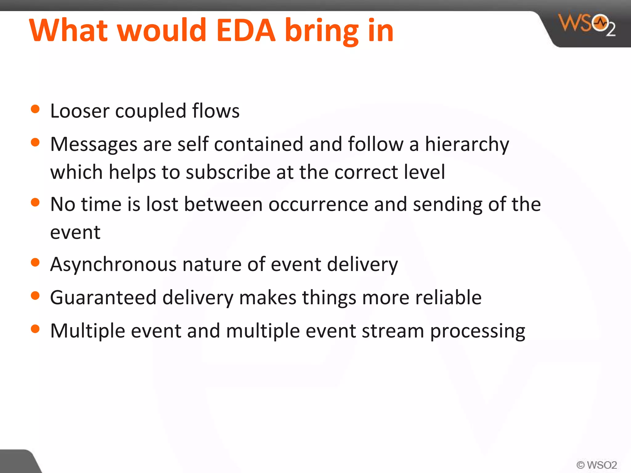 What would EDA bring in
• Looser coupled flows
• Messages are self contained and follow a hierarchy
which helps to subscribe at the correct level
• No time is lost between occurrence and sending of the
event
• Asynchronous nature of event delivery
• Guaranteed delivery makes things more reliable
• Multiple event and multiple event stream processing
 