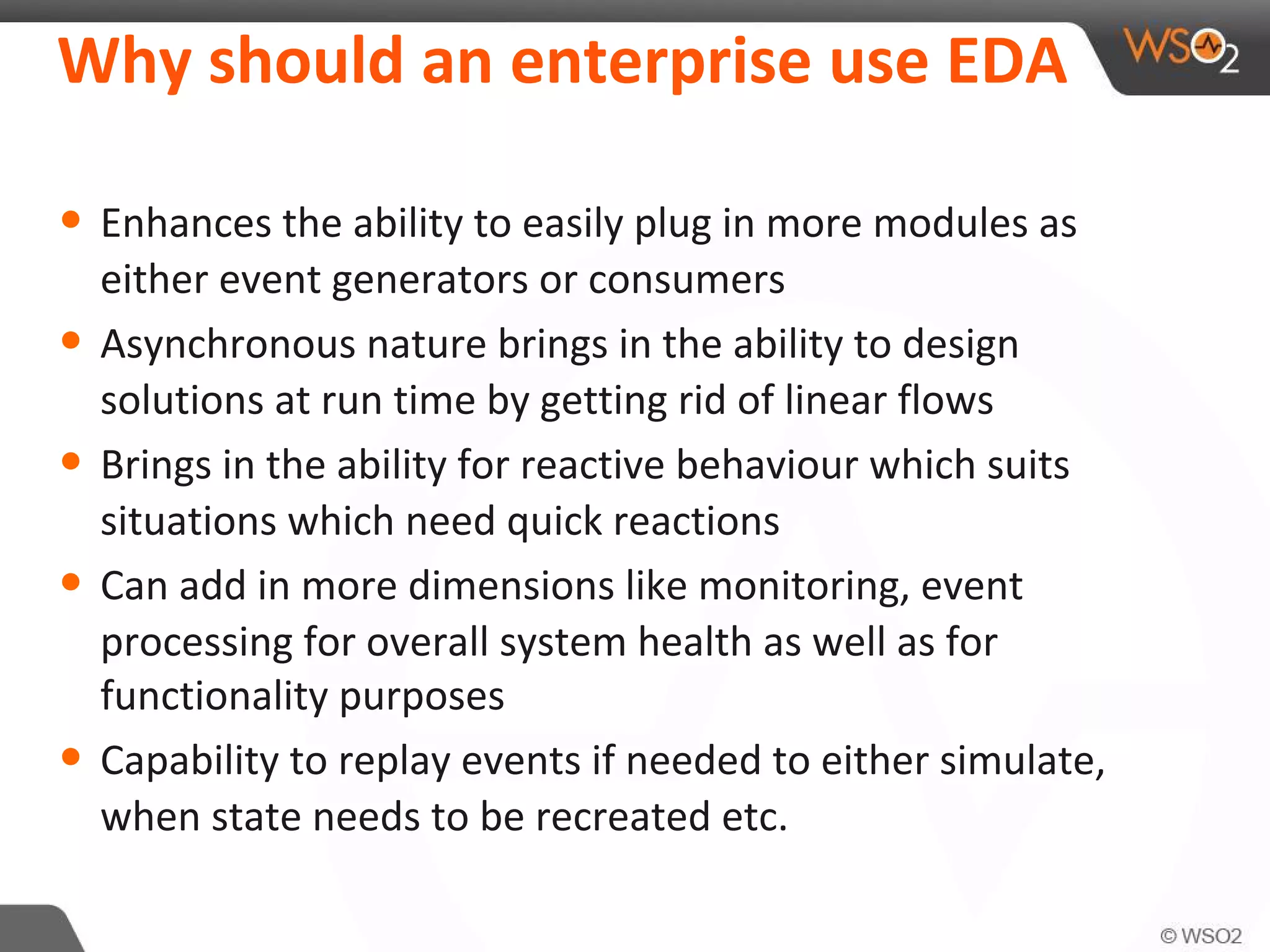 Why should an enterprise use EDA
• Enhances the ability to easily plug in more modules as
either event generators or consumers
• Asynchronous nature brings in the ability to design
solutions at run time by getting rid of linear flows
• Brings in the ability for reactive behaviour which suits
situations which need quick reactions
• Can add in more dimensions like monitoring, event
processing for overall system health as well as for
functionality purposes
• Capability to replay events if needed to either simulate,
when state needs to be recreated etc.
 