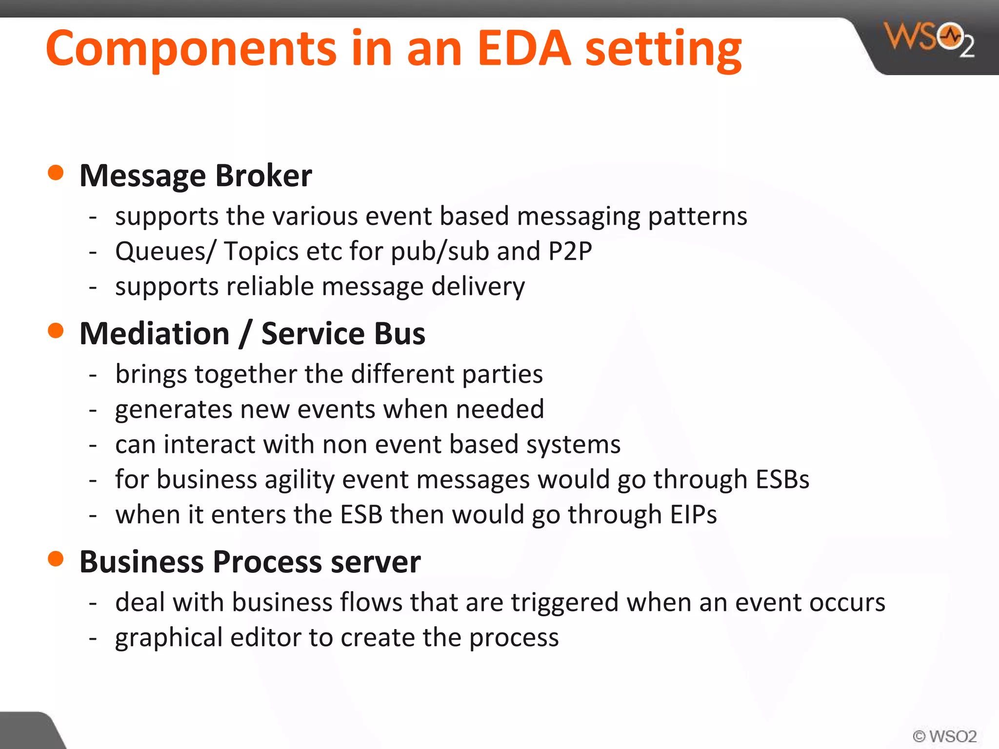 Components in an EDA setting
• Message Broker
- supports the various event based messaging patterns
- Queues/ Topics etc for pub/sub and P2P
- supports reliable message delivery
• Mediation / Service Bus
- brings together the different parties
- generates new events when needed
- can interact with non event based systems
- for business agility event messages would go through ESBs
- when it enters the ESB then would go through EIPs
• Business Process server
- deal with business flows that are triggered when an event occurs
- graphical editor to create the process
 