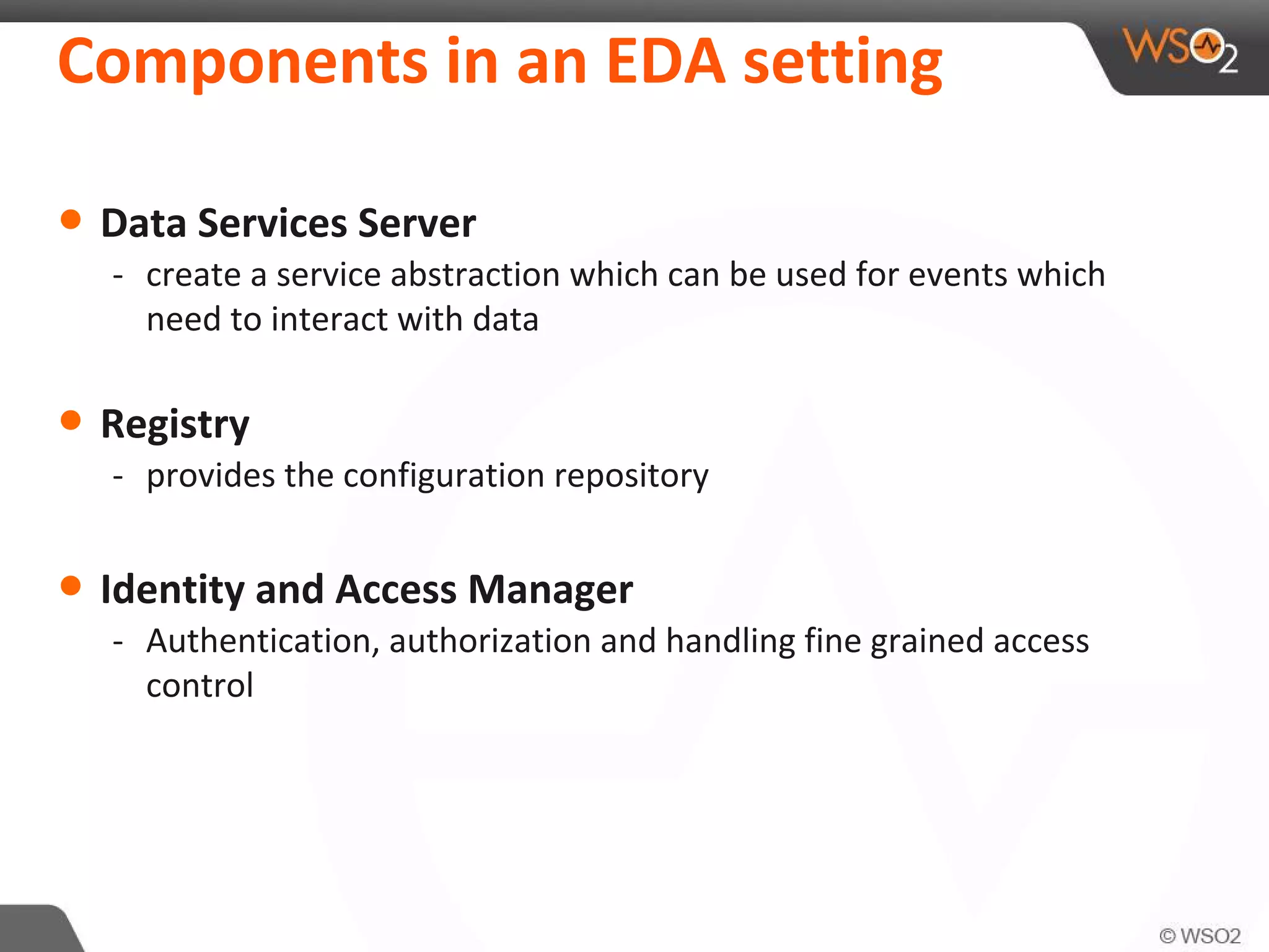 Components in an EDA setting
• Data Services Server
- create a service abstraction which can be used for events which
need to interact with data
• Registry
- provides the configuration repository
• Identity and Access Manager
- Authentication, authorization and handling fine grained access
control
 