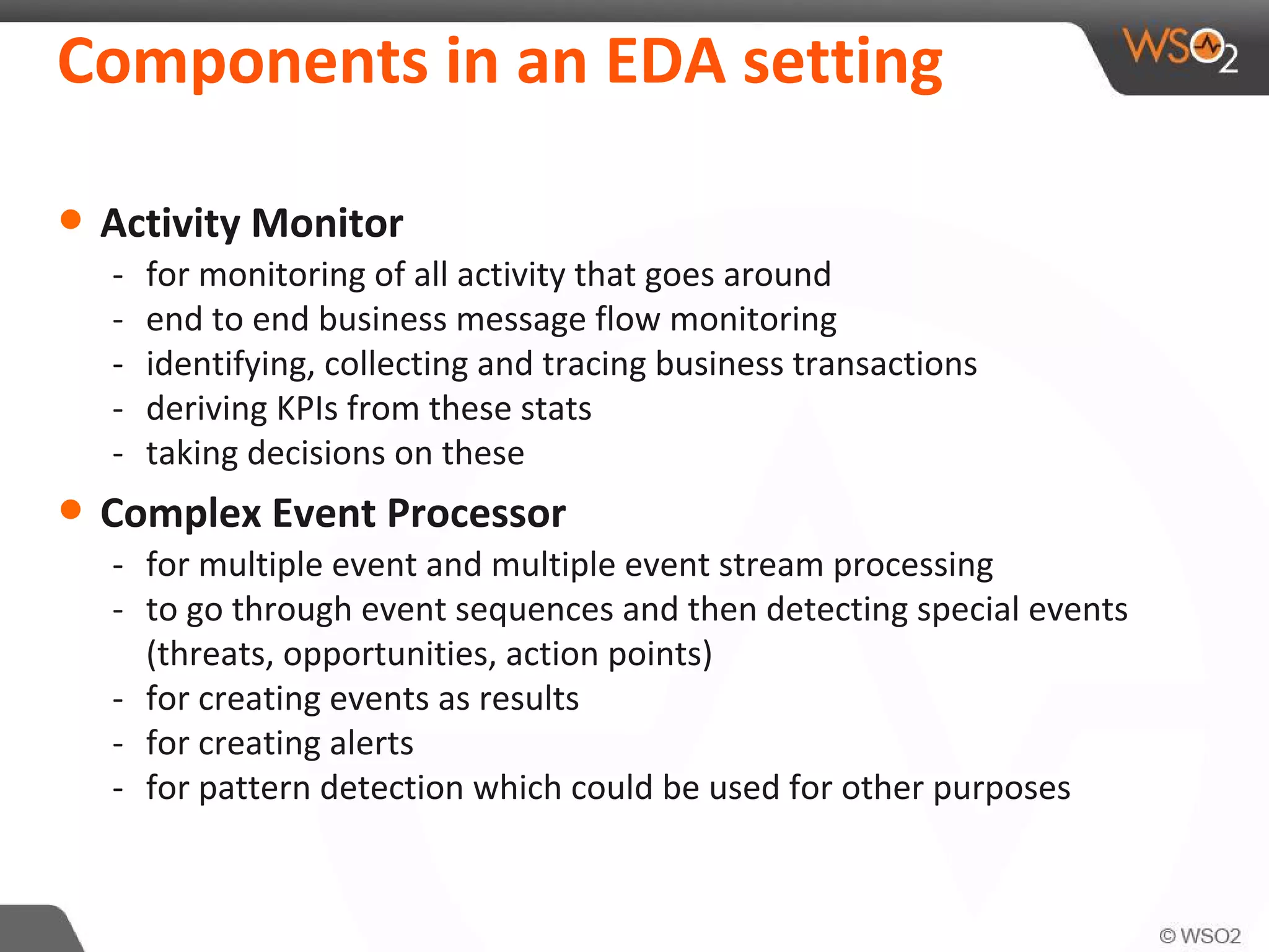 Components in an EDA setting
• Activity Monitor
- for monitoring of all activity that goes around
- end to end business message flow monitoring
- identifying, collecting and tracing business transactions
- deriving KPIs from these stats
- taking decisions on these
• Complex Event Processor
- for multiple event and multiple event stream processing
- to go through event sequences and then detecting special events
(threats, opportunities, action points)
- for creating events as results
- for creating alerts
- for pattern detection which could be used for other purposes
 