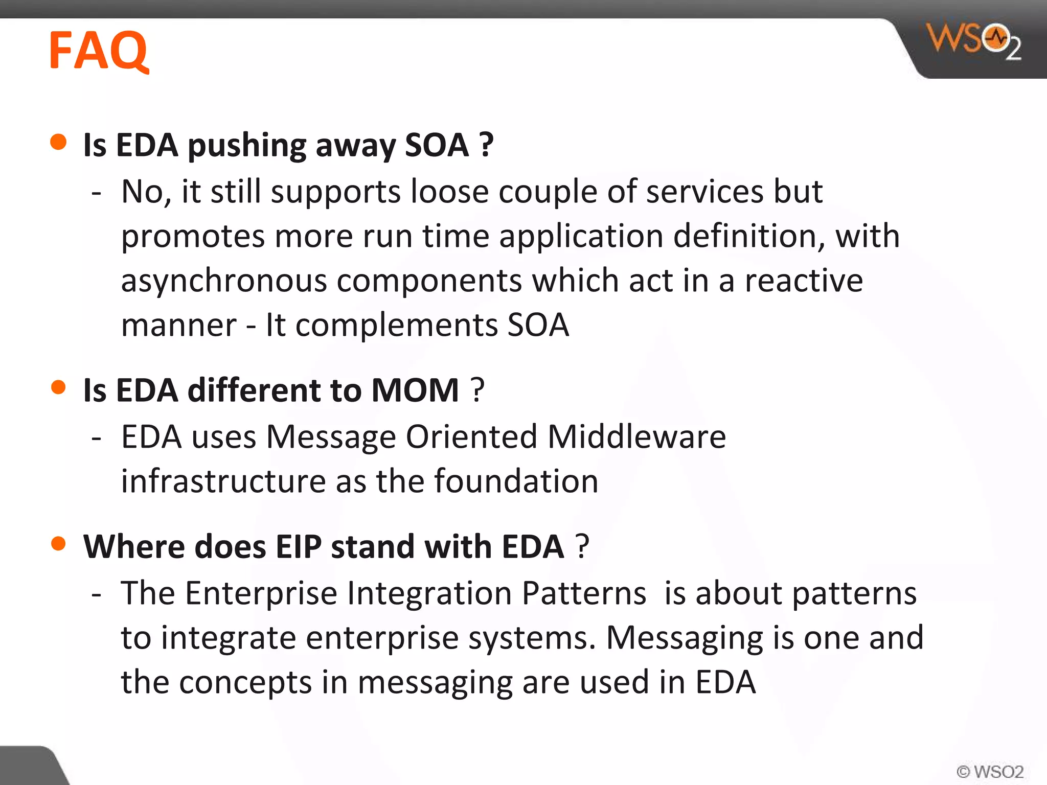 FAQ
• Is EDA pushing away SOA ?
- No, it still supports loose couple of services but
promotes more run time application definition, with
asynchronous components which act in a reactive
manner - It complements SOA
• Is EDA different to MOM ?
- EDA uses Message Oriented Middleware
infrastructure as the foundation
• Where does EIP stand with EDA ?
- The Enterprise Integration Patterns is about patterns
to integrate enterprise systems. Messaging is one and
the concepts in messaging are used in EDA
 