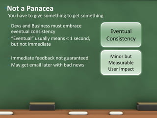• Devs and Business must embrace
eventual consistency
• “Eventual” usually means < 1 second,
but not immediate
• Immediate feedback not guaranteed
• May get email later with bad news
You have to give something to get something
•Not a Panacea
Minor but
Measurable
User Impact
Eventual
Consistency
 