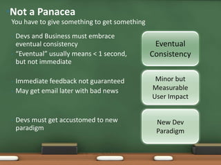 • Devs and Business must embrace
eventual consistency
• “Eventual” usually means < 1 second,
but not immediate
• Immediate feedback not guaranteed
• May get email later with bad news
• Devs must get accustomed to new
paradigm
You have to give something to get something
•Not a Panacea
Minor but
Measurable
User Impact
Eventual
Consistency
New Dev
Paradigm
 