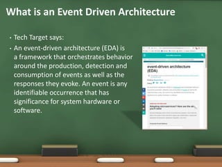 • Tech Target says:
• An event-driven architecture (EDA) is
a framework that orchestrates behavior
around the production, detection and
consumption of events as well as the
responses they evoke. An event is any
identifiable occurrence that has
significance for system hardware or
software.
What is an Event Driven Architecture
 