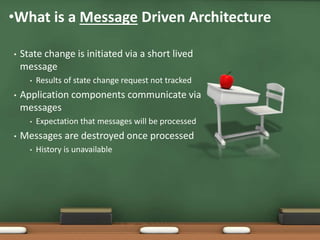 • State change is initiated via a short lived
message
• Results of state change request not tracked
• Application components communicate via
messages
• Expectation that messages will be processed
• Messages are destroyed once processed
• History is unavailable
•What is a Message Driven Architecture
 