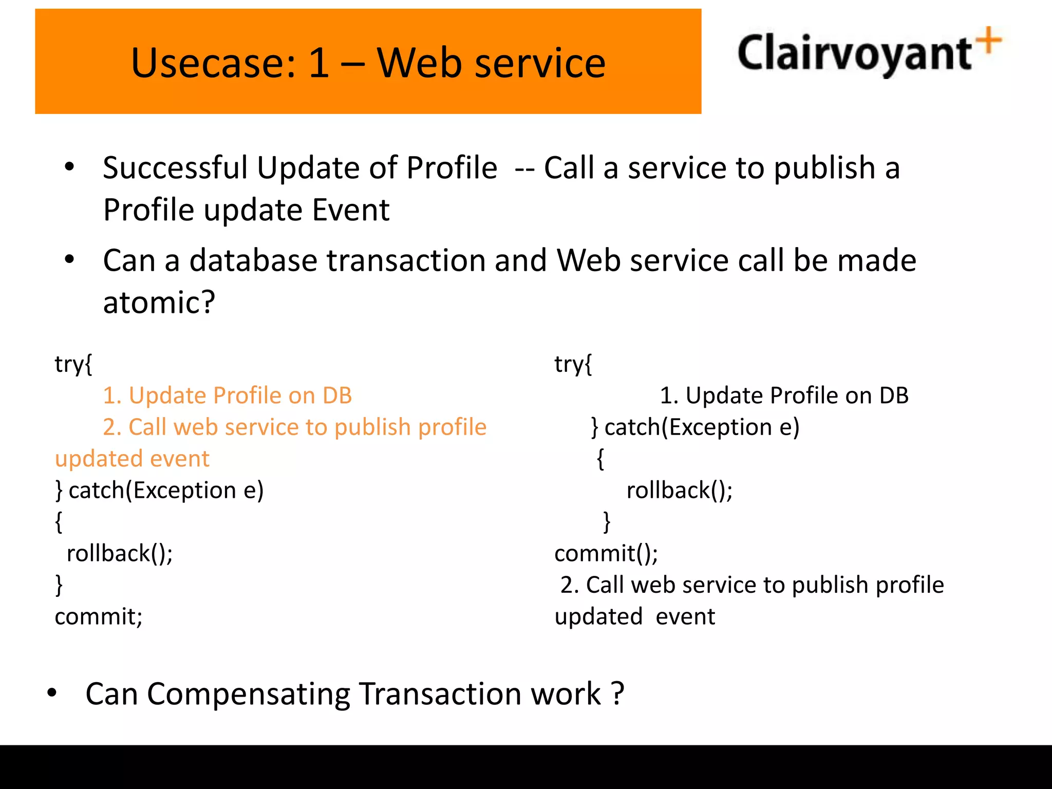 Usecase: 1 – Web service
• Successful Update of Profile -- Call a service to publish a
Profile update Event
• Can a database transaction and Web service call be made
atomic?
try{

try{

1. Update Profile on DB
2. Call web service to publish profile
updated event
} catch(Exception e)
{
rollback();
}
commit;

1. Update Profile on DB
} catch(Exception e)
{
rollback();
}
commit();
2. Call web service to publish profile
updated event

• Can Compensating Transaction work ?

 