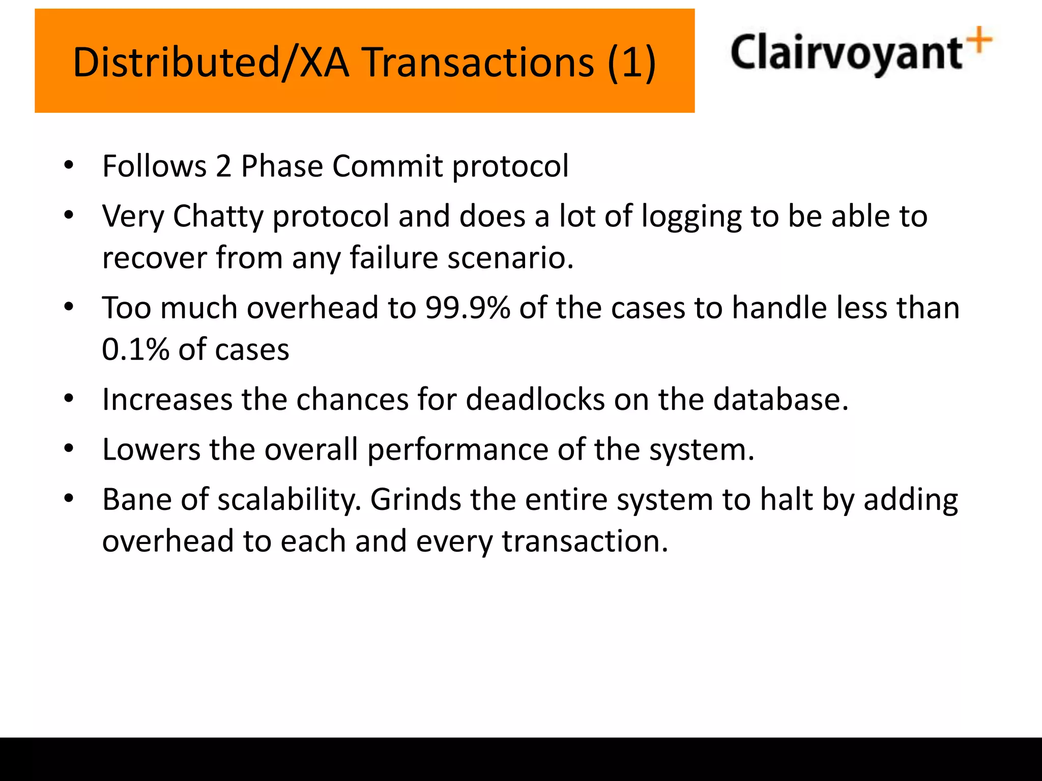 Distributed/XA Transactions (1)
• Follows 2 Phase Commit protocol
• Very Chatty protocol and does a lot of logging to be able to
recover from any failure scenario.
• Too much overhead to 99.9% of the cases to handle less than
0.1% of cases
• Increases the chances for deadlocks on the database.
• Lowers the overall performance of the system.
• Bane of scalability. Grinds the entire system to halt by adding
overhead to each and every transaction.

 