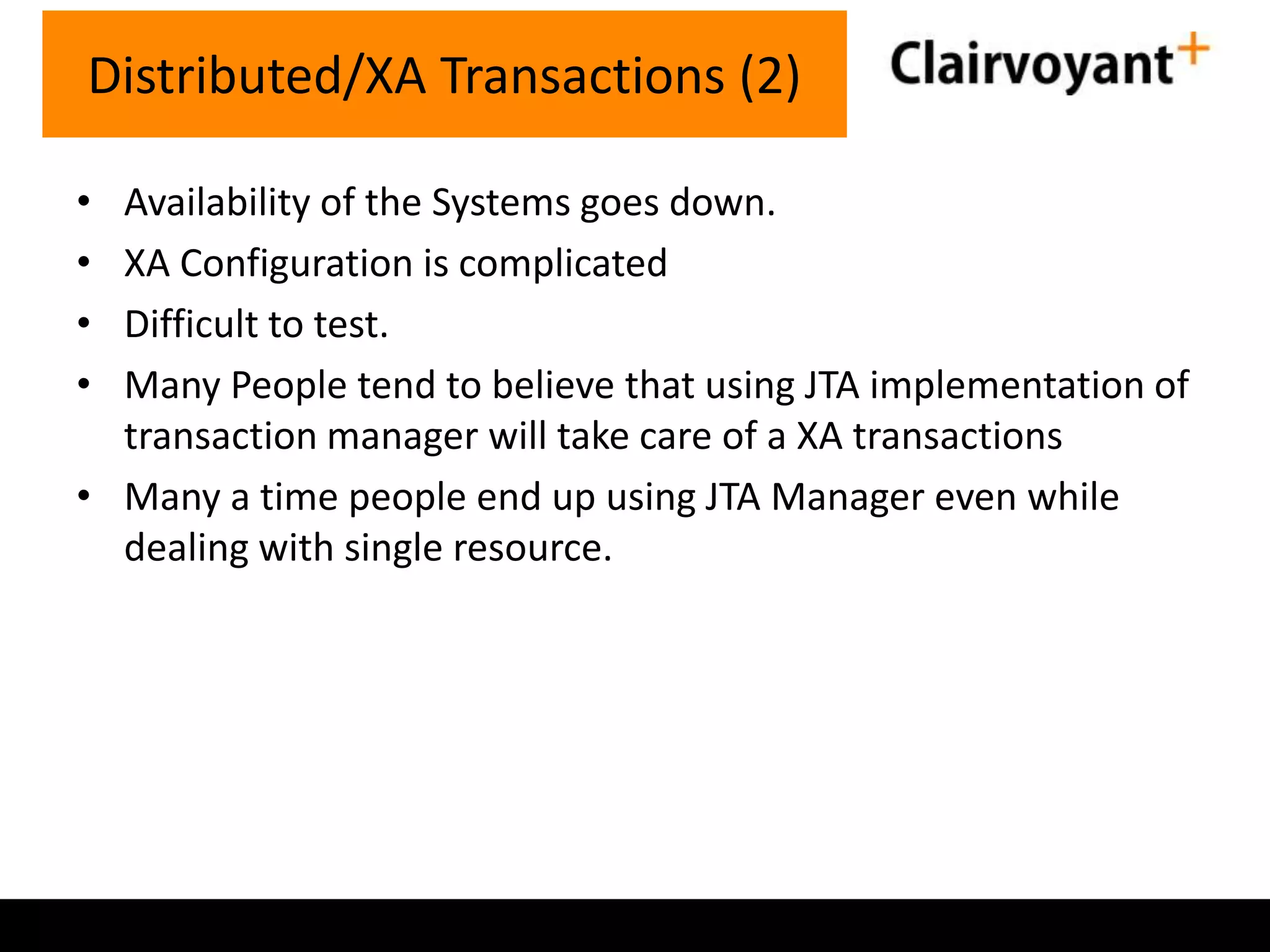 Distributed/XA Transactions (2)
•
•
•
•

Availability of the Systems goes down.
XA Configuration is complicated
Difficult to test.
Many People tend to believe that using JTA implementation of
transaction manager will take care of a XA transactions
• Many a time people end up using JTA Manager even while
dealing with single resource.

 