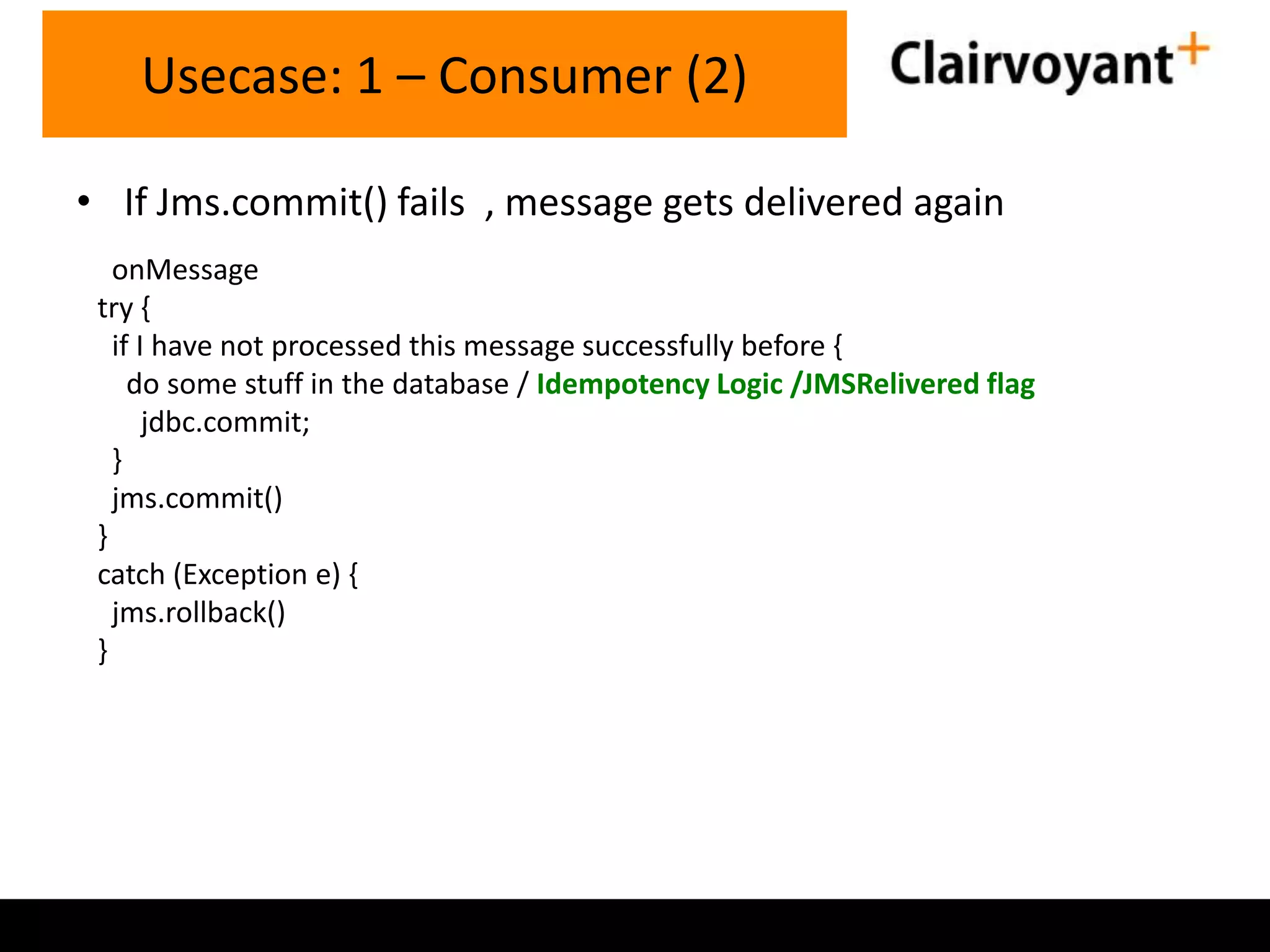 Usecase: 1 – Consumer (2)
• If Jms.commit() fails , message gets delivered again
onMessage
try {
if I have not processed this message successfully before {
do some stuff in the database / Idempotency Logic /JMSRelivered flag
jdbc.commit;
}
jms.commit()
}
catch (Exception e) {
jms.rollback()
}

 