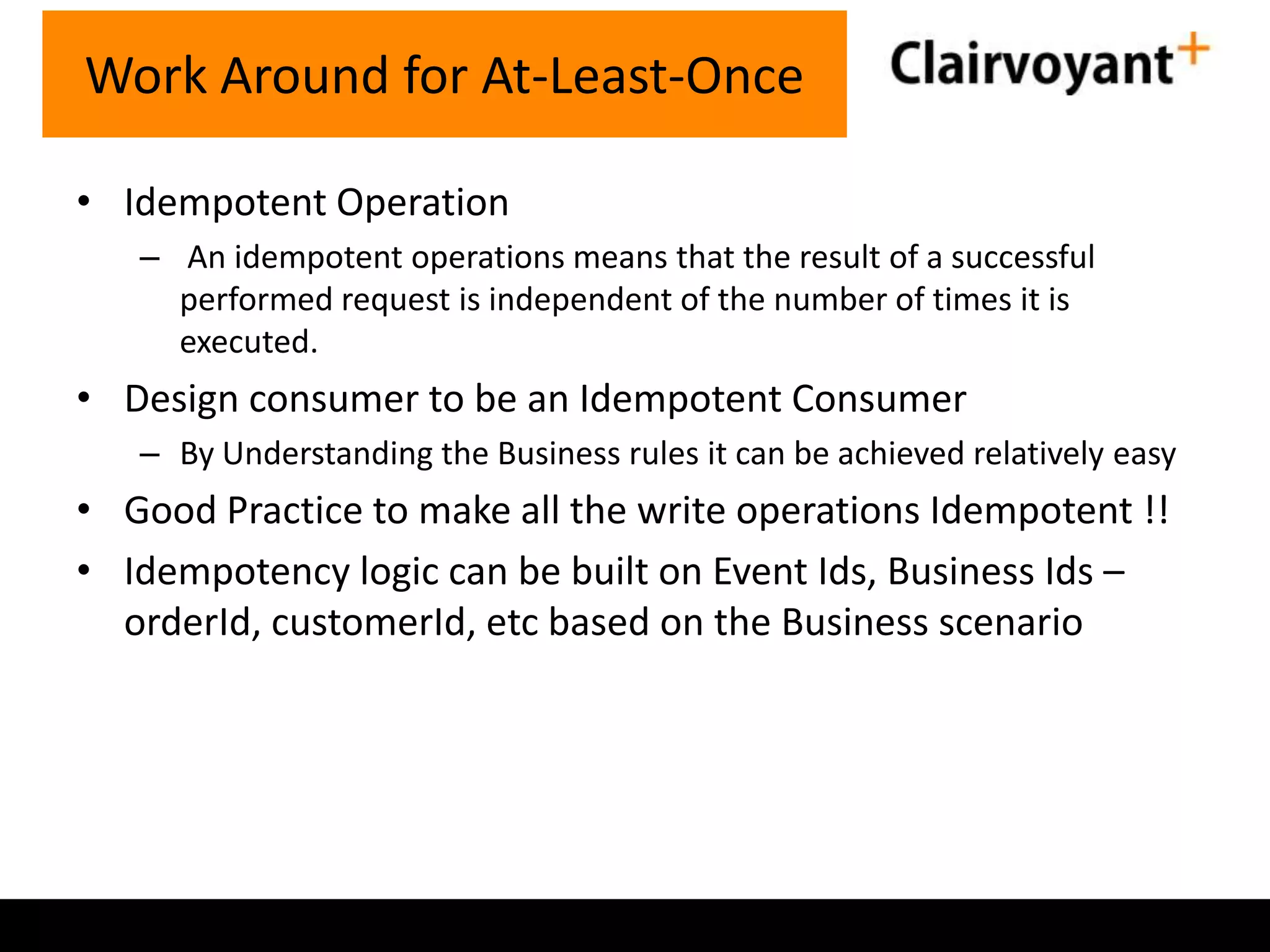 Work Around for At-Least-Once
• Idempotent Operation
– An idempotent operations means that the result of a successful
performed request is independent of the number of times it is
executed.

• Design consumer to be an Idempotent Consumer
– By Understanding the Business rules it can be achieved relatively easy

• Good Practice to make all the write operations Idempotent !!
• Idempotency logic can be built on Event Ids, Business Ids –
orderId, customerId, etc based on the Business scenario

 