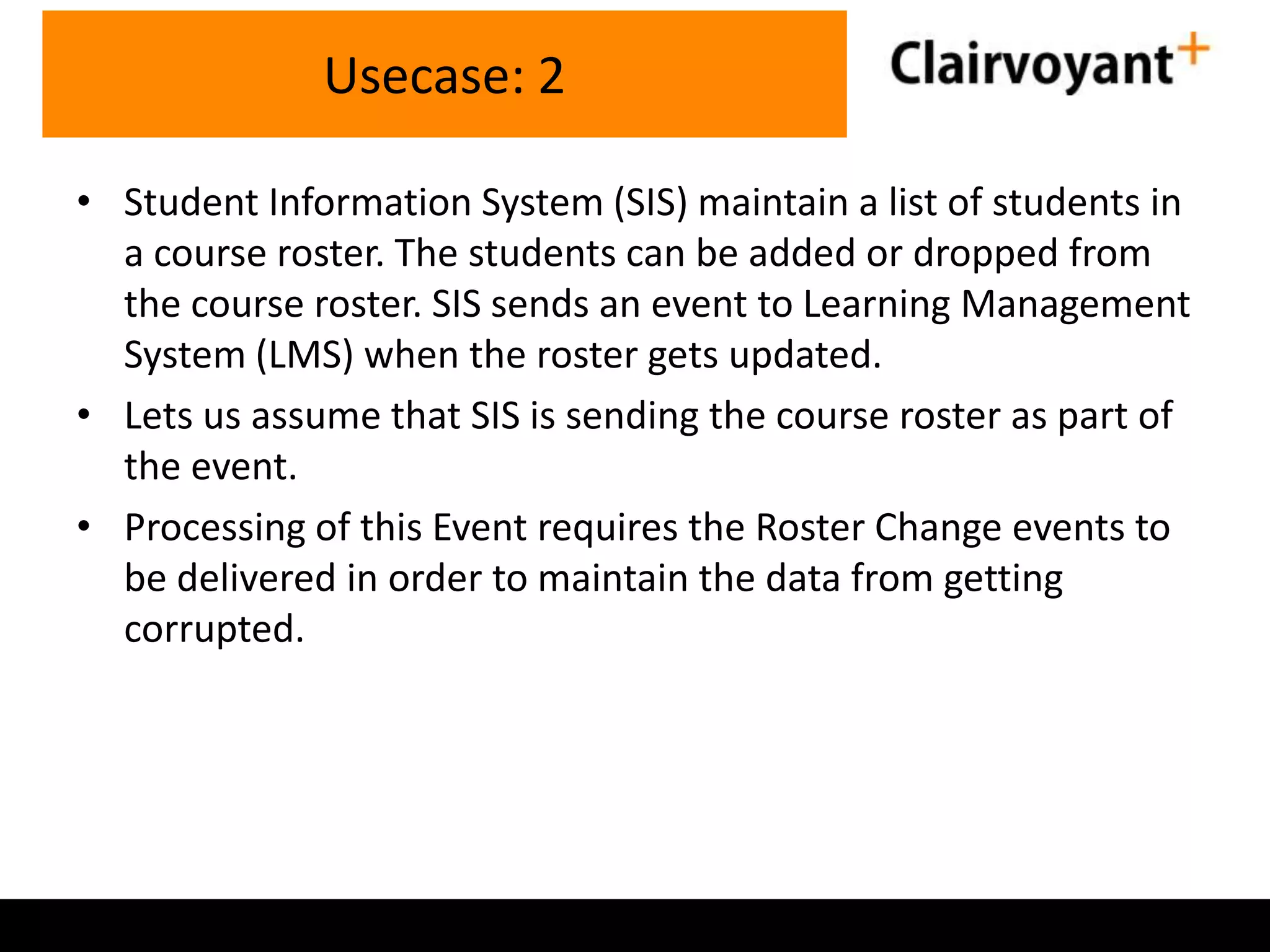 Usecase: 2
• Student Information System (SIS) maintain a list of students in
a course roster. The students can be added or dropped from
the course roster. SIS sends an event to Learning Management
System (LMS) when the roster gets updated.
• Lets us assume that SIS is sending the course roster as part of
the event.
• Processing of this Event requires the Roster Change events to
be delivered in order to maintain the data from getting
corrupted.

 