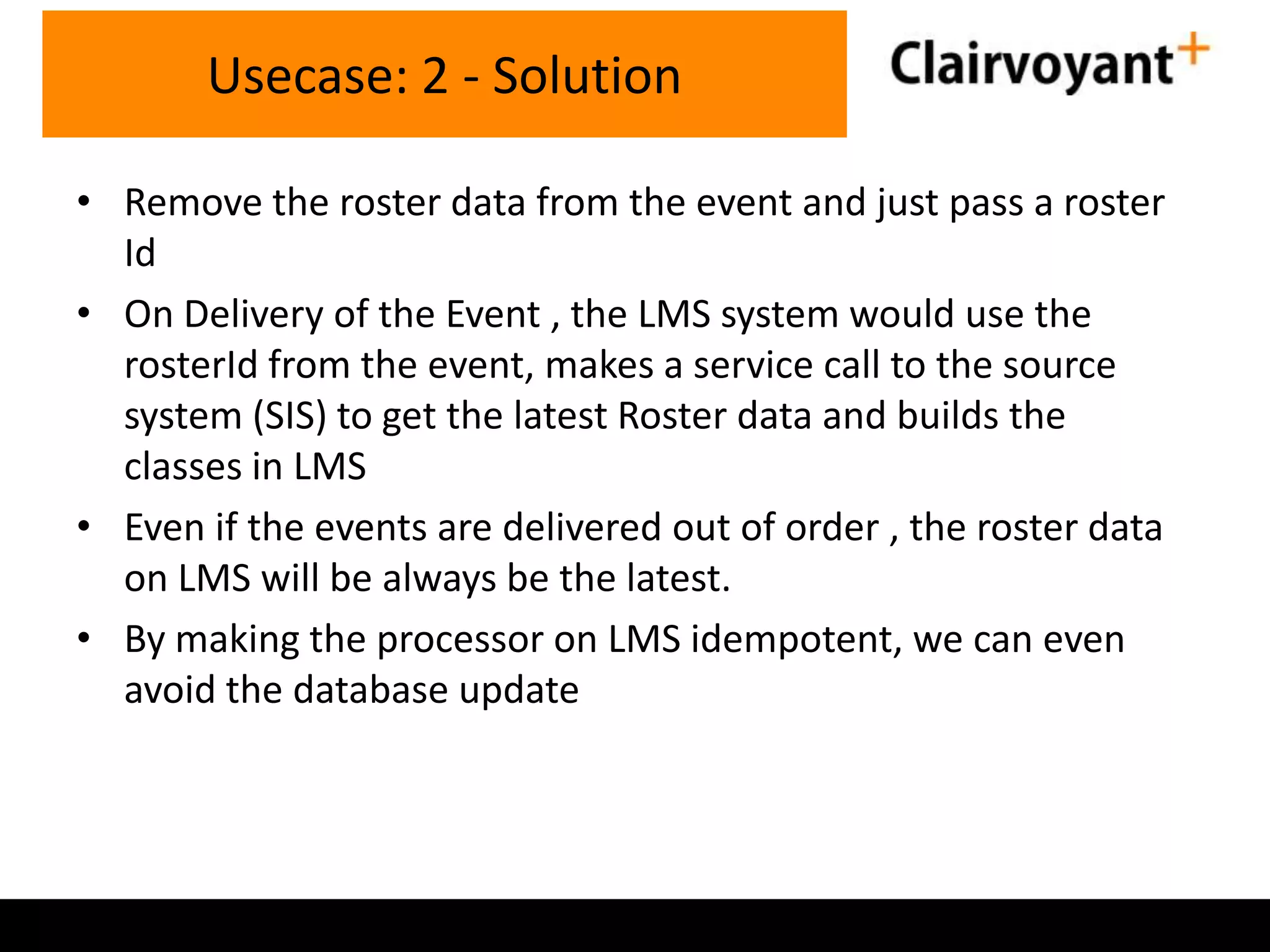 Usecase: 2 - Solution
• Remove the roster data from the event and just pass a roster
Id
• On Delivery of the Event , the LMS system would use the
rosterId from the event, makes a service call to the source
system (SIS) to get the latest Roster data and builds the
classes in LMS
• Even if the events are delivered out of order , the roster data
on LMS will be always be the latest.
• By making the processor on LMS idempotent, we can even
avoid the database update

 