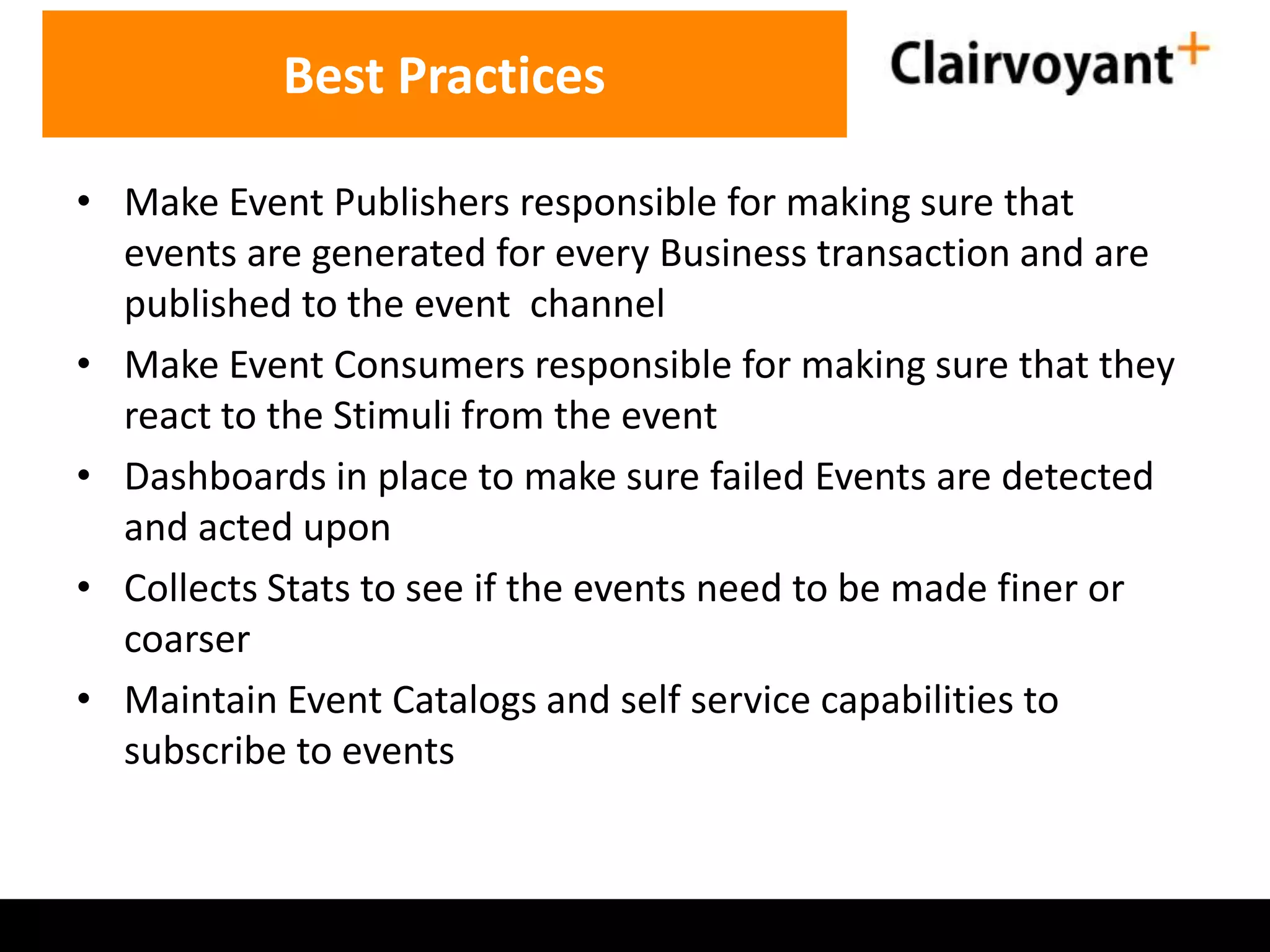 Best Practices
• Make Event Publishers responsible for making sure that
events are generated for every Business transaction and are
published to the event channel
• Make Event Consumers responsible for making sure that they
react to the Stimuli from the event
• Dashboards in place to make sure failed Events are detected
and acted upon
• Collects Stats to see if the events need to be made finer or
coarser
• Maintain Event Catalogs and self service capabilities to
subscribe to events

 