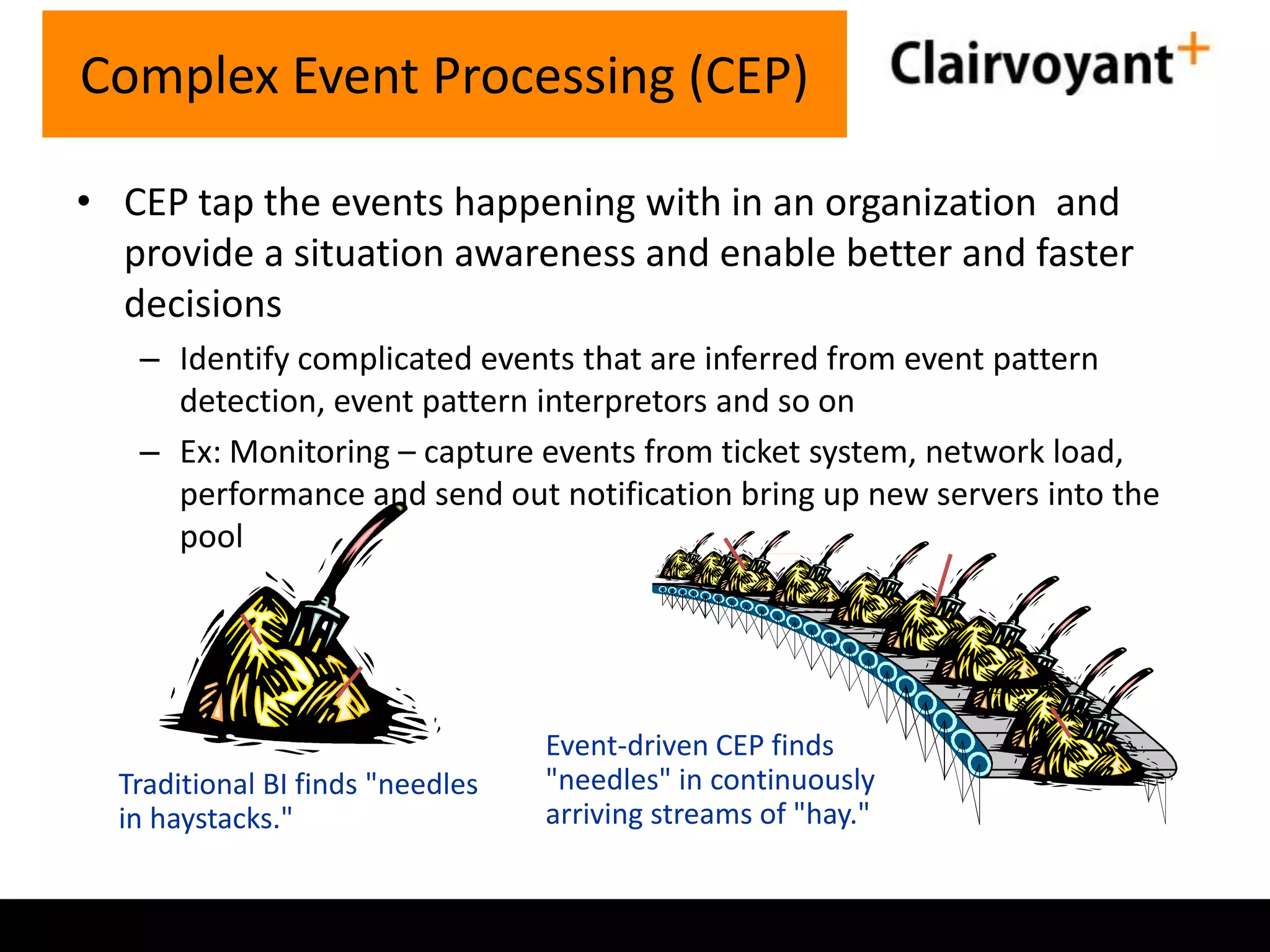 Complex Event Processing (CEP)
• CEP tap the events happening with in an organization and
provide a situation awareness and enable better and faster
decisions
– Identify complicated events that are inferred from event pattern
detection, event pattern interpretors and so on
– Ex: Monitoring – capture events from ticket system, network load,
performance and send out notification bring up new servers into the
pool

Traditional BI finds "needles
in haystacks."

Event-driven CEP finds
"needles" in continuously
arriving streams of "hay."

 