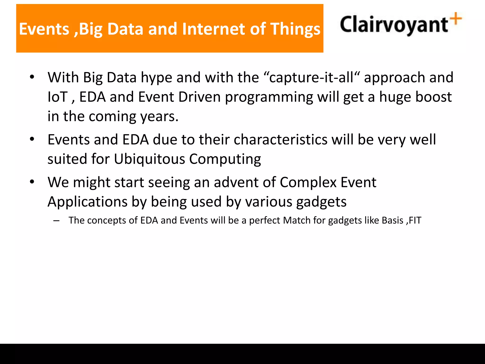 Events ,Big Data and Internet of Things
• With Big Data hype and with the “capture-it-all“ approach and
IoT , EDA and Event Driven programming will get a huge boost
in the coming years.
• Events and EDA due to their characteristics will be very well
suited for Ubiquitous Computing
• We might start seeing an advent of Complex Event
Applications by being used by various gadgets
– The concepts of EDA and Events will be a perfect Match for gadgets like Basis ,FIT

 