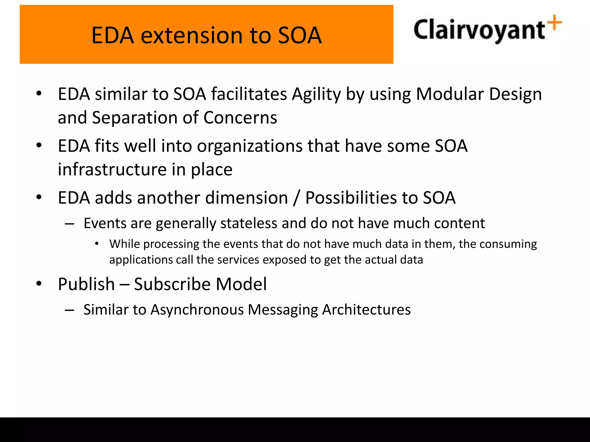 EDA extension to SOA
• EDA similar to SOA facilitates Agility by using Modular Design
and Separation of Concerns
• EDA fits well into organizations that have some SOA
infrastructure in place
• EDA adds another dimension / Possibilities to SOA
– Events are generally stateless and do not have much content
• While processing the events that do not have much data in them, the consuming
applications call the services exposed to get the actual data

• Publish – Subscribe Model
– Similar to Asynchronous Messaging Architectures

 
