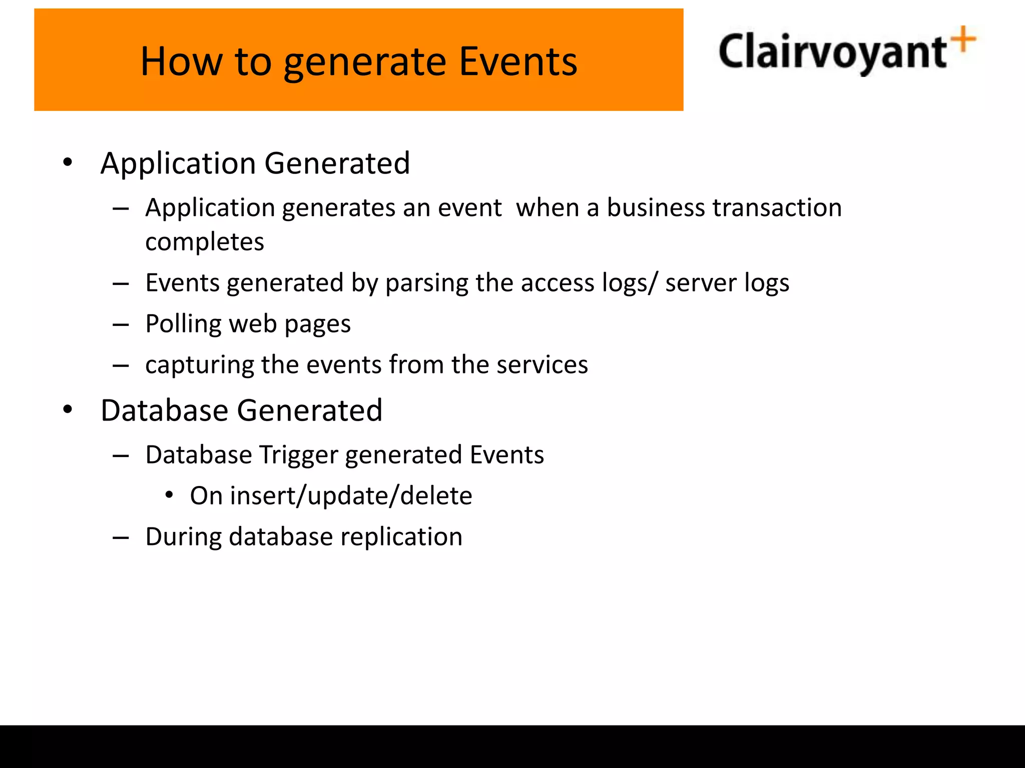 How to generate Events
• Application Generated
– Application generates an event when a business transaction
completes
– Events generated by parsing the access logs/ server logs
– Polling web pages
– capturing the events from the services

• Database Generated
– Database Trigger generated Events
• On insert/update/delete
– During database replication

 
