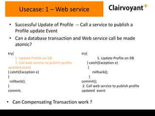 Usecase: 1 – Web service
• Successful Update of Profile -- Call a service to publish a
Profile update Event
• Can a database transaction and Web service call be made
atomic?
try{

try{

1. Update Profile on DB
2. Call web service to publish profile
updated event
} catch(Exception e)
{
rollback();
}
commit;

1. Update Profile on DB
} catch(Exception e)
{
rollback();
}
commit();
2. Call web service to publish profile
updated event

• Can Compensating Transaction work ?

 