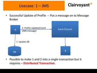Usecase: 1 – JMS
• Successful Update of Profile -- Put a message on to Message
Broker
A

2. Profile Updated Event
(JMS message)

Event Channel

1. Update DB

DB

B

• Possible to make 1 and 2 into a single transaction but it
requires – Distributed Transaction.

 