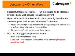 Usecase: 1 – Other Ways
• Successful Update of Profile -- Put a message on to Message
Broker / Call a web service to publish an Event
• Have a Reconciliation Process in place to verify that there is
an event generated for every Business Transaction
– Have a unique Id (may be stored in DB) along with update and use that
Id as Correlation Id with the Events Archive
– If it events don’t tally up, recreate those events

• Use the DB triggers to generate events
– Write to a different local table
– Call a web service to send the event to event channel (have seen
people do that)

 