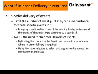 What If In-order Delivery is required
• In-order delivery of events
– Limit the number of event publisher/consumer instance
for these specific events to 1
• Brings up questions like if one of the event is having an issue – all
the events of that event type can come to a stand still

– AVOID the need for In-order Delivery of Events
• By limiting the content in the Event , we can avoid a lot of cases
where In-order delivery is required
• Using Message Selectors to select and aggregate the events can
solve a few of the cases

 