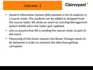 Usecase: 2
• Student Information System (SIS) maintain a list of students in
a course roster. The students can be added or dropped from
the course roster. SIS sends an event to Learning Management
System (LMS) when the roster gets updated.
• Lets us assume that SIS is sending the course roster as part of
the event.
• Processing of this Event requires the Roster Change events to
be delivered in order to maintain the data from getting
corrupted.

 
