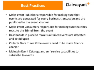 Best Practices
• Make Event Publishers responsible for making sure that
events are generated for every Business transaction and are
published to the event channel
• Make Event Consumers responsible for making sure that they
react to the Stimuli from the event
• Dashboards in place to make sure failed Events are detected
and acted upon
• Collects Stats to see if the events need to be made finer or
coarser
• Maintain Event Catalogs and self service capabilities to
subscribe to events

 